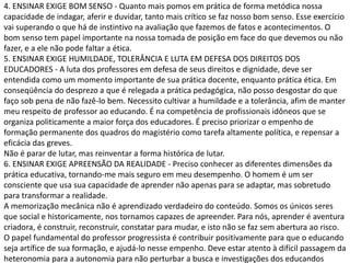 4. ENSINAR EXIGE BOM SENSO - Quanto mais pomos em prática de forma metódica nossa
capacidade de indagar, aferir e duvidar, tanto mais crítico se faz nosso bom senso. Esse exercício
vai superando o que há de instintivo na avaliação que fazemos de fatos e acontecimentos. O
bom senso tem papel importante na nossa tomada de posição em face do que devemos ou não
fazer, e a ele não pode faltar a ética.
5. ENSINAR EXIGE HUMILDADE, TOLERÂNCIA E LUTA EM DEFESA DOS DIREITOS DOS
EDUCADORES - A luta dos professores em defesa de seus direitos e dignidade, deve ser
entendida como um momento importante de sua prática docente, enquanto prática ética. Em
conseqüência do desprezo a que é relegada a prática pedagógica, não posso desgostar do que
faço sob pena de não fazê-lo bem. Necessito cultivar a humildade e a tolerância, afim de manter
meu respeito de professor ao educando. É na competência de profissionais idôneos que se
organiza politicamente a maior força dos educadores. É preciso priorizar o empenho de
formação permanente dos quadros do magistério como tarefa altamente política, e repensar a
eficácia das greves.
Não é parar de lutar, mas reinventar a forma histórica de lutar.
6. ENSINAR EXIGE APREENSÃO DA REALIDADE - Preciso conhecer as diferentes dimensões da
prática educativa, tornando-me mais seguro em meu desempenho. O homem é um ser
consciente que usa sua capacidade de aprender não apenas para se adaptar, mas sobretudo
para transformar a realidade.
A memorização mecânica não é aprendizado verdadeiro do conteúdo. Somos os únicos seres
que social e historicamente, nos tornamos capazes de apreender. Para nós, aprender é aventura
criadora, é construir, reconstruir, constatar para mudar, e isto não se faz sem abertura ao risco.
O papel fundamental do professor progressista é contribuir positivamente para que o educando
seja artífice de sua formação, e ajudá-lo nesse empenho. Deve estar atento à difícil passagem da
heteronomia para a autonomia para não perturbar a busca e investigações dos educandos
 
