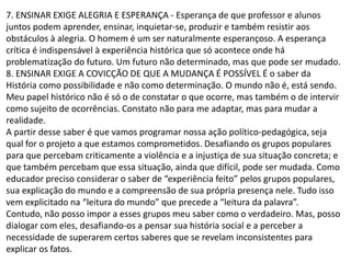7. ENSINAR EXIGE ALEGRIA E ESPERANÇA - Esperança de que professor e alunos
juntos podem aprender, ensinar, inquietar-se, produzir e também resistir aos
obstáculos à alegria. O homem é um ser naturalmente esperançoso. A esperança
crítica é indispensável à experiência histórica que só acontece onde há
problematização do futuro. Um futuro não determinado, mas que pode ser mudado.
8. ENSINAR EXIGE A COVICÇÃO DE QUE A MUDANÇA É POSSÍVEL É o saber da
História como possibilidade e não como determinação. O mundo não é, está sendo.
Meu papel histórico não é só o de constatar o que ocorre, mas também o de intervir
como sujeito de ocorrências. Constato não para me adaptar, mas para mudar a
realidade.
A partir desse saber é que vamos programar nossa ação político-pedagógica, seja
qual for o projeto a que estamos comprometidos. Desafiando os grupos populares
para que percebam criticamente a violência e a injustiça de sua situação concreta; e
que também percebam que essa situação, ainda que difícil, pode ser mudada. Como
educador preciso considerar o saber de “experiência feito” pelos grupos populares,
sua explicação do mundo e a compreensão de sua própria presença nele. Tudo isso
vem explicitado na “leitura do mundo” que precede a “leitura da palavra”.
Contudo, não posso impor a esses grupos meu saber como o verdadeiro. Mas, posso
dialogar com eles, desafiando-os a pensar sua história social e a perceber a
necessidade de superarem certos saberes que se revelam inconsistentes para
explicar os fatos.
 