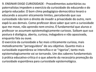 9. ENSINAR EXIGE CURIOSIDADE - Procedimentos autoritários ou
paternalistas impedem o exercício da curiosidade do educando e do
próprio educador. O bom clima pedagógico-democrático levará o
educando a assumir eticamente limites, percebendo que sua
curiosidade não tem o direito de invadir a privacidade do outro, nem
expô-la aos demais. Como professor devo saber que sem a curiosidade
que me move, não aprendo nem ensino. É fundamental que alunos e
professor se assumam epistemologicamente curiosos. Saibam que sua
postura é dialógica, aberta, curiosa, indagadora e não apassivada,
enquanto fala ou ouve.
O exercício da curiosidade a faz mais criticamente curiosa, mais
metodicamente “perseguidora” do seu objetivo. Quanto mais a
curiosidade espontânea se intensifica e se “rigoriza”, tanto mais
epistemologicamente vai se tornando. Um dos saberes fundamentais
à prática educativo-crítica é o que adverte da necessária promoção da
curiosidade espontânea para curiosidade epistemológica.
 
