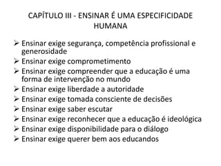 CAPÍTULO III - ENSINAR É UMA ESPECIFICIDADE
HUMANA
 Ensinar exige segurança, competência profissional e
generosidade
 Ensinar exige comprometimento
 Ensinar exige compreender que a educação é uma
forma de intervenção no mundo
 Ensinar exige liberdade a autoridade
 Ensinar exige tomada consciente de decisões
 Ensinar exige saber escutar
 Ensinar exige reconhecer que a educação é ideológica
 Ensinar exige disponibilidade para o diálogo
 Ensinar exige querer bem aos educandos
 