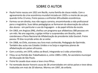 SOBRE O AUTOR
 Paulo Freire nasceu em 1921 em Recife, numa família de classe média. Com o
agravamento da crise econômica mundial iniciada em 1929 e a morte de seu pai,
quando tinha 13 anos, Freire passou a enfrentar dificuldades econômicas.
 Formou-se em direito, mas não seguiu carreira, encaminhando a vida profissional
para o magistério. Suas idéias pedagógicas se formaram da observação da cultura
dos alunos - em particular o uso da linguagem - e do papel elitista da escola.
 Em 1963, em Angicos (RN), chefiou um programa que alfabetizou 300 pessoas em
um mês. No ano seguinte, o golpe militar o surpreendeu em Brasília, onde
coordenava o Plano Nacional de Alfabetização do presidente João Goulart. Freire
passou 70 dias na prisão antes de se exilar.
 Em 1968, no Chile, escreveu seu livro mais conhecido, Pedagogia do Oprimido.
Também deu aulas nos Estados Unidos e na Suíça e organizou planos de
alfabetização em países africanos.
 Com a anistia, em 1979, voltou ao Brasil, integrando-se à vida universitária.
 Filiou-se ao Partido dos Trabalhadores e, entre 1989 e 1991, foi secretário municipal
de Educação de São Paulo.
 Freire foi casado duas vezes e teve cinco filhos.
 Foi nomeado doutor honoris causa de 28 universidades em vários países e teve obras
traduzidas em mais de 20 idiomas. Morreu em 1997, de enfarte.
 