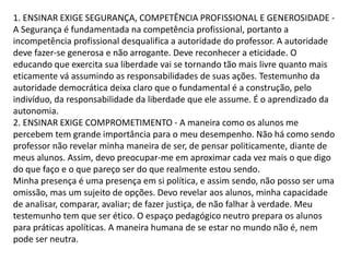 1. ENSINAR EXIGE SEGURANÇA, COMPETÊNCIA PROFISSIONAL E GENEROSIDADE -
A Segurança é fundamentada na competência profissional, portanto a
incompetência profissional desqualifica a autoridade do professor. A autoridade
deve fazer-se generosa e não arrogante. Deve reconhecer a eticidade. O
educando que exercita sua liberdade vai se tornando tão mais livre quanto mais
eticamente vá assumindo as responsabilidades de suas ações. Testemunho da
autoridade democrática deixa claro que o fundamental é a construção, pelo
indivíduo, da responsabilidade da liberdade que ele assume. É o aprendizado da
autonomia.
2. ENSINAR EXIGE COMPROMETIMENTO - A maneira como os alunos me
percebem tem grande importância para o meu desempenho. Não há como sendo
professor não revelar minha maneira de ser, de pensar politicamente, diante de
meus alunos. Assim, devo preocupar-me em aproximar cada vez mais o que digo
do que faço e o que pareço ser do que realmente estou sendo.
Minha presença é uma presença em si política, e assim sendo, não posso ser uma
omissão, mas um sujeito de opções. Devo revelar aos alunos, minha capacidade
de analisar, comparar, avaliar; de fazer justiça, de não falhar à verdade. Meu
testemunho tem que ser ético. O espaço pedagógico neutro prepara os alunos
para práticas apolíticas. A maneira humana de se estar no mundo não é, nem
pode ser neutra.
 