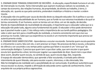 5. ENSINAR EXIGE TOMADA CONSCIENTE DE DECISÕES - A educação, especificidade humana é um ato
de intervenção no mundo. Tanto intervenções que aspiram mudanças radicais na sociedade, no
campo da economia, das relações humanas, da propriedade, do direito ao trabalho, à terra, à
educação, etc. quanto as que pelo contrário, pretendem imobilizar a História e manter a ordem
injusta.
A educação não vira política por causa da decisão deste ou daquele educador. Ela é política e sua raiz
se acha na própria educabilidade do ser humano, que se funde na sua natureza inacabada e da qual se
tornou consciente. O ser humano, assim se tornou um ser ético, um ser de opção, de decisão.
Diante da impossibilidade da neutralidade da educação, é importante que o educador saiba que se a
educação não pode tudo, alguma coisa fundamental ela pode. O educador crítico pode demonstrar
que é possível mudar o país. E isto reforça nele a importância de sua tarefa político-pedagógica. Ele
sabe o valor que tem para a modificação da realidade, a maneira consistente com que vive sua
presença no mundo. Sabe que sua experiência na escola é um momento importante que precisa ser
autenticamente vivido.
6. ENSINAR EXIGE SABER ESCUTAR - Aprendemos a escutar escutando. Somente quem escuta paciente
e criticamente o outro, fala com ele, e sem precisar se impor. No processo da fala e escuta, a disciplina
do silêncio a ser assumido a seu tempo pelos sujeitos que falam e escutam é um “sine qua” da
comunicação dialógica. É preciso que quem tem o que dizer saiba, que sem escutar o que quem
escuta tem igualmente a dizer, termina por esgotar sua capacidade de dizer. Quem tem o que dizer
deve assim, desafiar quem escuta, no sentido de que, quem escuta diga, fale, responda.
O espaço do educador democrático, que aprende a falar escutando, é cortado pelo silêncio
intermitente de quem falando, cala para escutar a quem, silencioso, e não silenciado, fala.
Não há inteligência da realidade sem a possibilidade de ser comunicada. O professor autoritário que
recusa escutar os alunos, impede a afirmação do educando como sujeito de conhecimento. Como
arquiteto de sua própria prática cognoscitiva.
 