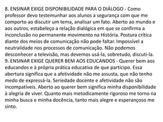 8. ENSINAR EXIGE DISPONIBILIDADE PARA O DIÁLOGO - Como
professor devo testemunhar aos alunos a segurança com que me
comporto ao discutir um tema, analisar um fato. Aberto ao mundo e
aos outros, estabeleço a relação dialógica em que se confirma a
inconclusão no permanente movimento na História. Postura crítica
diante dos meios de comunicação não pode faltar. Impossível a
neutralidade nos processos de comunicação. Não podemos
desconhecer a televisão, mas devemos usá-la, sobretudo, discuti-la.
9. ENSINAR EXIGE QUERER BEM AOS EDUCANDOS - Querer bem aos
educandos e à própria prática educativa de que participo. Essa
abertura significa que a afetividade não me assusta, que não tenho
medo de expressá-la. Seriedade docente e afetividade não são
incompatíveis. Aberto ao querer bem significa minha disponibilidade
à alegria de viver. Quanto mais metodicamente rigoroso me torno na
minha busca e minha docência, tanto mais alegre e esperançoso me
sinto.
 