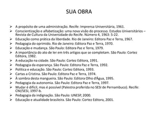 SUA OBRA
 A propósito de uma administração. Recife: Imprensa Universitária, 1961.
 Conscientização e alfabetização: uma nova visão do processo. Estudos Universitários –
Revista de Cultura da Universidade do Recife. Número 4, 1963: 5-22.
 Educação como prática da liberdade. Rio de Janeiro: Editora Paz e Terra, 1967.
 Pedagogia do oprimido. Rio de Janeiro: Editora Paz e Terra, 1970.
 Educação e mudança. São Paulo: Editora Paz e Terra, 1979.
 A importância do ato de ler em três artigos que se completam. São Paulo: Cortez
Editora, 1982.
 A educação na cidade. São Paulo: Cortez Editora, 1991.
 Pedagogia da esperança. São Paulo: Editora Paz e Terra, 1992.
 Política e educação. São Paulo: Cortez Editora, 1993.
 Cartas a Cristina. São Paulo: Editora Paz e Terra, 1974.
 À sombra desta mangueira. São Paulo: Editora Olho d’Água, 1995.
 Pedagogia da autonomia. São Paulo: Editora Paz e Terra, 1997.
 Mudar é difícil, mas é possível (Palestra proferida no SESI de Pernambuco). Recife:
CNI/SESI, 1997-b.
 Pedagogia da indignação. São Paulo: UNESP, 2000.
 Educação e atualidade brasileira. São Paulo: Cortez Editora, 2001.
 