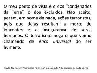 O meu ponto de vista é o dos “condenados
da Terra”, o dos excluídos. Não aceito,
porém, em nome de nada, ações terroristas,
pois que delas resultam a morte de
inocentes e a insegurança de seres
humanos. O terrorismo nega o que venho
chamando de ética universal do ser
humano.
Paulo Freire, em “Primeiras Palavras”, prefácio de A Pedagogia da Autonomia
 