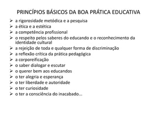 PRINCÍPIOS BÁSICOS DA BOA PRÁTICA EDUCATIVA
 a rigorosidade metódica e a pesquisa
 a ética e a estética
 a competência profissional
 o respeito pelos saberes do educando e o reconhecimento da
identidade cultural
 a rejeição de toda e qualquer forma de discriminação
 a reflexão crítica da prática pedagógica
 a corporeificação
 o saber dialogar e escutar
 o querer bem aos educandos
 o ter alegria e esperança
 o ter liberdade e autoridade
 o ter curiosidade
 o ter a consciência do inacabado...
 