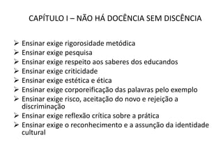 CAPÍTULO I – NÃO HÁ DOCÊNCIA SEM DISCÊNCIA
 Ensinar exige rigorosidade metódica
 Ensinar exige pesquisa
 Ensinar exige respeito aos saberes dos educandos
 Ensinar exige criticidade
 Ensinar exige estética e ética
 Ensinar exige corporeificação das palavras pelo exemplo
 Ensinar exige risco, aceitação do novo e rejeição a
discriminação
 Ensinar exige reflexão crítica sobre a prática
 Ensinar exige o reconhecimento e a assunção da identidade
cultural
 