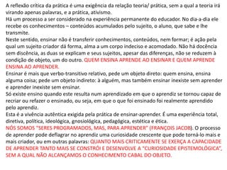 A reflexão crítica da prática é uma exigência da relação teoria/ prática, sem a qual a teoria irá
virando apenas palavras, e a prática, ativismo.
Há um processo a ser considerado na experiência permanente do educador. No dia-a-dia ele
recebe os conhecimentos – conteúdos acumulados pelo sujeito, o aluno, que sabe e lhe
transmite.
Neste sentido, ensinar não é transferir conhecimentos, conteúdos, nem formar; é ação pela
qual um sujeito criador dá forma, alma a um corpo indeciso e acomodado. Não há docência
sem discência, as duas se explicam e seus sujeitos, apesar das diferenças, não se reduzem à
condição de objeto, um do outro. QUEM ENSINA APRENDE AO ENSINAR E QUEM APRENDE
ENSINA AO APRENDER.
Ensinar é mais que verbo-transitivo relativo, pede um objeto direto: quem ensina, ensina
alguma coisa; pede um objeto indireto: à alguém, mas também ensinar inexiste sem aprender
e aprender inexiste sem ensinar.
Só existe ensino quando este resulta num aprendizado em que o aprendiz se tornou capaz de
recriar ou refazer o ensinado, ou seja, em que o que foi ensinado foi realmente aprendido
pelo aprendiz.
Esta é a vivência autêntica exigida pela prática de ensinar-aprender. É uma experiência total,
diretiva, política, ideológica, gnosiológica, pedagógica, estética e ética.
NÓS SOMOS “SERES PROGRAMADOS, MAS, PARA APRENDER” (FRANÇOIS JACOB). O processo
de aprender pode deflagrar no aprendiz uma curiosidade crescente que pode torná-lo mais e
mais criador, ou em outras palavras: QUANTO MAIS CRITICAMENTE SE EXERÇA A CAPACIDADE
DE APRENDER TANTO MAIS SE CONSTRÓI E DESENVOLVE A “CURIOSIDADE EPISTEMOLÓGICA”,
SEM A QUAL NÃO ALCANÇAMOS O CONHECIMENTO CABAL DO OBJETO.
 