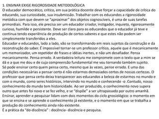 1. ENSINAR EXIGE RIGOROSIDADE METODOLÓGICA
O educador democrático, crítico, em sua prática docente deve forçar a capacidade de crítica do
educando, sua curiosidade, sua insubmissão. Trabalhar com os educandos a rigorosidade
metódica com que devem se “aproximar” dos objetos cognoscíveis, é uma de suas tarefas
primordiais. Para isso, ele precisa ser um educador criador, instigador, inquieto, rigorosamente
curioso, humilde e persistente. Deve ser claro para os educandos que o educador já teve e
continua tendo experiência de produção de certos saberes e que estes não podem ser
simplesmente transferidos a eles.
Educador e educandos, lado a lado, vão se transformando em reais sujeitos da construção e da
reconstrução do saber. É impossível tornar-se um professor crítico, aquele que é mecanicamente
um memorizador, um repetidor de frases e idéias inertes, e não um desafiador. Pensa
mecanicamente. Pensa errado. A verdadeira leitura me compromete com o texto que a mim se
dá e a que me dou e de cuja compreensão fundamental me vou tornando também sujeito.
Só pode ensinar certo quem pensa certo, mesmo que às vezes, pense errado. E uma das
condições necessárias a pensar certo é não estarmos demasiados certos de nossas certezas. O
professor que pensa certo deixa transparecer aos educandos a beleza de estarmos no mundo e
com o mundo, como seres históricos, intervindo no mundo e conhecendo -o .Contudo, nosso
conhecimento do mundo tem historicidade. Ao ser produzido, o conhecimento novo supera
outro que antes foi novo e se fez velho, e se “dispõe” a ser ultrapassado por outro amanhã.
Ensinar, aprender e pesquisar lidam com dois momentos do ciclo gnosiológico: o momento em
que se ensina e se aprende o conhecimento já existente, e o momento em que se trabalha a
produção do conhecimento ainda não existente.
É a prática da “do-discência” : docência- discência e pesquisa.
 