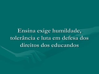 Ensina exige humildade,Ensina exige humildade,
tolerância e luta em defesa dostolerância e luta em defesa dos
direitos dos educandosdireitos dos educandos
 