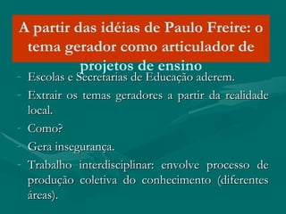 A partir das idéias de Paulo Freire: o
tema gerador como articulador de
projetos de ensino
- Escolas e Secretarias de Educação aderem.Escolas e Secretarias de Educação aderem.
- Extrair os temas geradores a partir da realidadeExtrair os temas geradores a partir da realidade
local.local.
- Como?Como?
- Gera insegurança.Gera insegurança.
- Trabalho interdisciplinar: envolve processo deTrabalho interdisciplinar: envolve processo de
produção coletiva do conhecimento (diferentesprodução coletiva do conhecimento (diferentes
áreas).áreas).
 