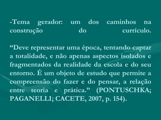 -Tema gerador: um dos caminhos na
construção do currículo.
“Deve representar uma época, tentando captar
a totalidade, e não apenas aspectos isolados e
fragmentados da realidade da escola e do seu
entorno. É um objeto de estudo que permite a
compreensão do fazer e do pensar, a relação
entre teoria e prática.” (PONTUSCHKA;
PAGANELLI; CACETE, 2007, p. 154).
 