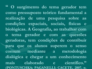 “ O surgimento do tema gerador tem
como pressuposto teórico fundamental a
realização de uma pesquisa sobre as
condições espaciais, sociais, físicas e
biológicas. A Geografia, ao trabalhar com
o tema gerador e com as questões
geradoras, tem condições de contribuir
para que os alunos superem o senso
comum mediante a metodologia
dialógica e chegar a um conhecimento
mais elaborado e científico.”
(PONTUSCHKA; PAGANELLI; CACETE, 2007, p.
 