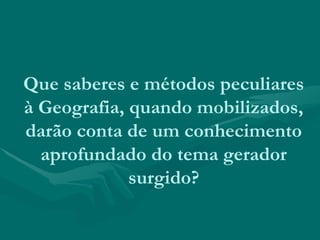 Que saberes e métodos peculiares
à Geografia, quando mobilizados,
darão conta de um conhecimento
aprofundado do tema gerador
surgido?
 