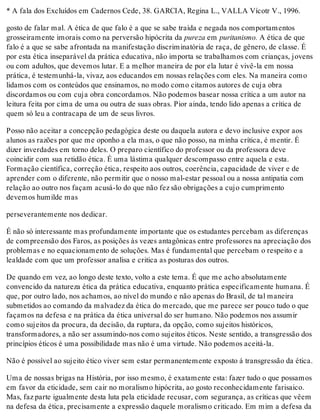 * A fala dos Excluídos em Cadernos Cede, 38. GARCIA, Regina L., VALLA Vícotr V., 1996.
gosto de falar mal. A ética de que falo é a que se sabe traída e negada nos comportamentos
grosseiramente imorais como na perversão hipócrita da pureza em puritanismo. A ética de que
falo é a que se sabe afrontada na manifestação discriminatória de raça, de gênero, de classe. É
por esta ética inseparável da prática educativa, não importa se trabalhamos com crianças, jovens
ou com adultos, que devemos lutar. E a melhor maneira de por ela lutar é vivê-la em nossa
prática, é testemunhá-la, vivaz, aos educandos em nossas relações com eles. Na maneira como
lidamos com os conteúdos que ensinamos, no modo como citamos autores de cuja obra
discordamos ou com cuja obra concordamos. Não podemos basear nossa crítica a um autor na
leitura feita por cima de uma ou outra de suas obras. Pior ainda, tendo lido apenas a crítica de
quem só leu a contracapa de um de seus livros.
Posso não aceitar a concepção pedagógica deste ou daquela autora e devo inclusive expor aos
alunos as razões por que me oponho a ela mas, o que não posso, na minha crítica, é mentir. É
dizer inverdades em torno deles. O preparo científico do professor ou da professora deve
coincidir com sua retidão ética. É uma lástima qualquer descompasso entre aquela e esta.
Formação científica, correção ética, respeito aos outros, coerência, capacidade de viver e de
aprender com o diferente, não permitir que o nosso mal-estar pessoal ou a nossa antipatia com
relação ao outro nos façam acusá-lo do que não fez são obrigações a cujo cumprimento
devemos humilde mas
perseverantemente nos dedicar.
É não só interessante mas profundamente importante que os estudantes percebam as diferenças
de compreensão dos Faros, as posições às vezes antagônicas entre professores na apreciação dos
problemas e no equacionamento de soluções. Mas é fundamental que percebam o respeito e a
lealdade com que um professor analisa e critica as posturas dos outros.
De quando em vez, ao longo deste texto, volto a este tema. É que me acho absolutamente
convencido da natureza ética da prática educativa, enquanto prática especificamente humana. É
que, por outro lado, nos achamos, ao nível do mundo e não apenas do Brasil, de tal maneira
submetidos ao comando da malvadez da ética do mercado, que me parece ser pouco tudo o que
façamos na defesa e na prática da ética universal do ser humano. Não podemos nos assumir
como sujeitos da procura, da decisão, da ruptura, da opção, como sujeitos históricos,
transformadores, a não ser assumindo-nos como sujeitos éticos. Neste sentido, a transgressão dos
princípios éticos é uma possibilidade mas não é uma virtude. Não podemos aceitá-la.
Não é possível ao sujeito ético viver sem estar permanentemente exposto á transgressão da ética.
Uma de nossas brigas na História, por isso mesmo, é exatamente esta: fazer tudo o que possamos
em favor da eticidade, sem cair no moralismo hipócrita, ao gosto reconhecidamente farisaico.
Mas, faz parte igualmente desta luta pela eticidade recusar, com segurança, as críticas que vêem
na defesa da ética, precisamente a expressão daquele moralismo criticado. Em mim a defesa da
 