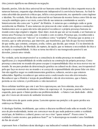 ética jamais significou sua distorção ou negação.
Quando, porém, falo da ética universal do ser humano estou falando da ética enquanto marca da
natureza humana, enquanto algo absolutamente indispensável à convivência humana. Ao fazê-lo
estou advertido das possíveis críticas que, infiéis a meu pensamento, me apontarão como ingênuo
e idealista. Na verdade, falo da ética universal do ser humano da mesma forma como falo de sua
vocação ontológica para o ser mais, como falo de sua natureza constituindo-se social e
historicamente não como um “a priori” da História. A natureza que a ontologia cuida se gesta
socialmente na História. É uma natureza em processo de estar sendo com algumas conotações
fundamentais sem as quais não teria sido possível reconhecer a própria presença humana no
mundo como algo original e singular. Quer dizer, mais do que um ser no mundo, o ser humano se
tornou uma Presença no mundo, com o mundo e com os outros. Presença que, reconhecendo a
outra presença como um “não-eu” se reconhece como “si própria”. Presença que se pensa a si
mesma, que se sabe presença, que intervém, que transforma, que fala do que faz mas também
do que sonha, que constata, compara, avalia, valora, que decide, que rompe. E é no domínio da
decisão, da avaliação, da liberdade, da ruptura, da opção, que se instaura a necessidade da ética e
se impõe a responsabilidade. A ética se torna inevitável e sua transgressão possível é um
desvalor, jamais uma virtude.
Na verdade, seria incompreensível se a consciência de minha presença no mundo não
significasse já a impossibilidade de minha ausência na construção da própria presença. Como
presença consciente no mundo não posso escapar à responsabilidade ética no meu mover-me no
mundo. Se sou puro produto da determinação genética ou cultural ou de classe, sou irresponsável
pelo que faço no mover-me no mundo e se careço de responsabilidade não posso falar em ética.
Isto não significa negar os condicionamentos genéticos, culturais, sociais a que estamos
submetidos. Significa reconhecer que somos seres condicionados mas não determinados.
Reconhecer que a História é tempo de possibilidade e não de determinismo, que o futuro,
permita-se-me reiterar, é problemático e não inexorável.
Devo enfatizar também que este é um livro esperançoso, um livro otimista, mas não
ingenuamente construído de otimismo falso e de esperança vã. As pessoas, porém, inclusive de
esquerda, para quem o futuro perdeu sua problematicidade – o futuro é um dado dado – dirão
que ele é mais um devaneio de sonhador inveterado.
Não tenho raiva de quem assim pensa. Lamento apenas sua posição: a de quem perdeu seu
endereço na História.
A ideologia fatalista, imobilizante, que anima o discurso neoliberal anda solta no mundo. Com
ares de pós-modernidade, insiste em convencer-nos de que nada podemos contra a realidade
social que, de histórica e cultural, passa a ser ou a virar “quase natural”. Frases como “a
realidade é assim mesmo, que podemos fazer?” ou “o desemprego no mundo é uma fatalidade
do fim do século”
expressam bem o fatalismo desta ideologia e sua indiscutível vontade imobilizadora. Do ponto de
 