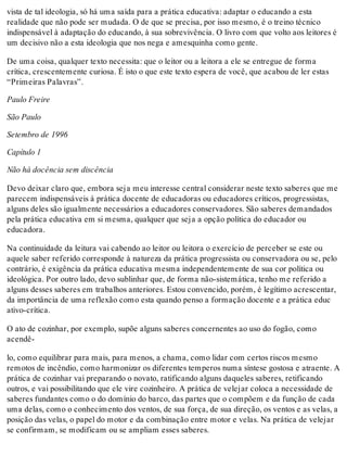 vista de tal ideologia, só há uma saída para a prática educativa: adaptar o educando a esta
realidade que não pode ser mudada. O de que se precisa, por isso mesmo, é o treino técnico
indispensável à adaptação do educando, à sua sobrevivência. O livro com que volto aos leitores é
um decisivo não a esta ideologia que nos nega e amesquinha como gente.
De uma coisa, qualquer texto necessita: que o leitor ou a leitora a ele se entregue de forma
crítica, crescentemente curiosa. É isto o que este texto espera de você, que acabou de ler estas
“Primeiras Palavras”.
Paulo Freire
São Paulo
Setembro de 1996
Capítulo 1
Não há docência sem discência
Devo deixar claro que, embora seja meu interesse central considerar neste texto saberes que me
parecem indispensáveis à prática docente de educadoras ou educadores críticos, progressistas,
alguns deles são igualmente necessários a educadores conservadores. São saberes demandados
pela prática educativa em si mesma, qualquer que seja a opção política do educador ou
educadora.
Na continuidade da leitura vai cabendo ao leitor ou leitora o exercício de perceber se este ou
aquele saber referido corresponde à natureza da prática progressista ou conservadora ou se, pelo
contrário, é exigência da prática educativa mesma independentemente de sua cor política ou
ideológica. Por outro lado, devo sublinhar que, de forma não-sistemática, tenho me referido a
alguns desses saberes em trabalhos anteriores. Estou convencido, porém, é legítimo acrescentar,
da importância de uma reflexão como esta quando penso a formação docente e a prática educ
ativo-crítica.
O ato de cozinhar, por exemplo, supõe alguns saberes concernentes ao uso do fogão, como
acendê-
lo, como equilibrar para mais, para menos, a chama, como lidar com certos riscos mesmo
remotos de incêndio, como harmonizar os diferentes temperos numa síntese gostosa e atraente. A
prática de cozinhar vai preparando o novato, ratificando alguns daqueles saberes, retificando
outros, e vai possibilitando que ele vire cozinheiro. A prática de velejar coloca a necessidade de
saberes fundantes como o do domínio do barco, das partes que o compõem e da função de cada
uma delas, como o conhecimento dos ventos, de sua força, de sua direção, os ventos e as velas, a
posição das velas, o papel do motor e da combinação entre motor e velas. Na prática de velejar
se confirmam, se modificam ou se ampliam esses saberes.
 
