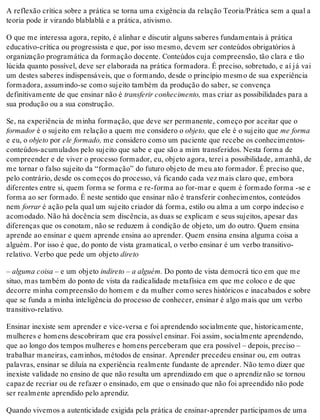 A reflexão crítica sobre a prática se torna uma exigência da relação Teoria/Prática sem a qual a
teoria pode ir virando blablablá e a prática, ativismo.
O que me interessa agora, repito, é alinhar e discutir alguns saberes fundamentais à prática
educativo-crítica ou progressista e que, por isso mesmo, devem ser conteúdos obrigatórios à
organização programática da formação docente. Conteúdos cuja compreensão, tão clara e tão
lúcida quanto possível, deve ser elaborada na prática formadora. É preciso, sobretudo, e aí já vai
um destes saberes indispensáveis, que o formando, desde o princípio mesmo de sua experiência
formadora, assumindo-se como sujeito também da produção do saber, se convença
definitivamente de que ensinar não é transferir conhecimento, mas criar as possibilidades para a
sua produção ou a sua construção.
Se, na experiência de minha formação, que deve ser permanente, começo por aceitar que o
formador é o sujeito em relação a quem me considero o objeto, que ele é o sujeito que me forma
e eu, o objeto por ele formado, me considero como um paciente que recebe os conhecimentos-
conteúdos-acumulados pelo sujeito que sabe e que são a mim transferidos. Nesta forma de
compreender e de viver o processo formador, eu, objeto agora, terei a possibilidade, amanhã, de
me tornar o falso sujeito da “formação” do futuro objeto de meu ato formador. É preciso que,
pelo contrário, desde os começos do processo, vá ficando cada vez mais claro que, embora
diferentes entre si, quem forma se forma e re-forma ao for-mar e quem é formado forma -se e
forma ao ser formado. É neste sentido que ensinar não é transferir conhecimentos, conteúdos
nem forrar é ação pela qual um sujeito criador dá forma, estilo ou alma a um corpo indeciso e
acomodado. Não há docência sem discência, as duas se explicam e seus sujeitos, apesar das
diferenças que os conotam, não se reduzem à condição de objeto, um do outro. Quem ensina
aprende ao ensinar e quem aprende ensina ao aprender. Quem ensina ensina alguma coisa a
alguém. Por isso é que, do ponto de vista gramatical, o verbo ensinar é um verbo transitivo-
relativo. Verbo que pede um objeto direto
– alguma coisa – e um objeto indireto – a alguém. Do ponto de vista democrá tico em que me
situo, mas também do ponto de vista da radicalidade metafísica em que me coloco e de que
decorre minha compreensão do homem e da mulher como seres históricos e inacabados e sobre
que se funda a minha inteligência do processo de conhecer, ensinar é algo mais que um verbo
transitivo-relativo.
Ensinar inexiste sem aprender e vice-versa e foi aprendendo socialmente que, historicamente,
mulheres e homens descobriram que era possível ensinar. Foi assim, socialmente aprendendo,
que ao longo dos tempos mulheres e homens perceberam que era possível – depois, preciso –
trabalhar maneiras, caminhos, métodos de ensinar. Aprender precedeu ensinar ou, em outras
palavras, ensinar se diluía na experiência realmente fundante de aprender. Não temo dizer que
inexiste validade no ensino de que não resulta um aprendizado em que o aprendiz não se tornou
capaz de recriar ou de refazer o ensinado, em que o ensinado que não foi apreendido não pode
ser realmente aprendido pelo aprendiz.
Quando vivemos a autenticidade exigida pela prática de ensinar-aprender participamos de uma
 