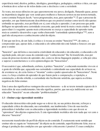 experiência total, diretiva, política, ideológica, gnosiológica, pedagógica, estética e ética, em que
a boniteza deve achar-se de mãos dadas com a decência e com a seriedade.
Às vezes, nos meus silêncios em que aparentemente me perco, desligado, flutuando quase, penso
na importância singular que vem sendo para mulheres e homens sermos ou nos termos tornado,
como constata François Jacob, “seres programados, mas, para aprender”*. É que o processo de
aprender, em que historicamente descobrimos que era possível ensinar como tarefa não apenas
embutida no aprender, mas perfilada em si, com relação a aprender, é um processo que pode
deflagrar no aprendiz uma curiosidade crescente, que pode torná-la mais e mais criador. O que
quero dizer é o seguinte: quanto mais criticamente se exerça a capacidade de aprender tanto
mais se constrói e desenvolve o que venho chamando “curiosidade epistemológica”**, sem a
qual não alcançamos o conhecimento cabal do objeto.
É isto que nos leva, de um lado, à crítica e à recusa ao ensino “bancário”***, de outro, a
compreender que, apesar dele, o educando a ele submetido não está fadado a fenecer; em que
pese o ensino
"bancário”, que deforma a necessária criatividade do educando e do educador, o educando a ele
sujeitado pode, não por causa do conteúdo cujo “conhecimento” lhe foi transferido, mas por
causa do processo mesmo de aprender, dar, como se diz na linguagem popular, a volta por cima
e superar o autoritarismo e o erro epistemológico do “bancarismo”.
O necessário é que, subordinado, embora, à prática “bancária”, o educando mantenha vivo em si
o gosto da rebeldia que, aguçando sua curiosidade e estimulando sua capacidade de arriscar-se,
de aventurar-se, de certa forma o “imuniza” contra o poder apassivador do "bancarismo". Neste
caso, é a força criadora do aprender de que fazem parte a comparação, a repetição, a
constatação, a dúvida rebelde, a curiosidade não facilmente satisfeita, que supera os efeitos
negativos do falso ensinar.
Esta é uma das significativas vantagens dos seres humanos – a de se terem tornado capazes de ir
mais além de seus condicionantes. Isto não significa, porém, que nos seja indiferente ser um
educador “bancário” ou um educador “problematizador”.
1.1 – Ensinar exige rigorosidade metódica
O educador democrático não pode negar-se o dever de, na sua prática docente, reforçar a
capacidade crítica do educando, sua curiosidade, sua insubmissão. Uma de suas tarefas
primordiais é trabalhar com os educandos a rigorosidade metódica com que devem se
“aproximar” dos objetos cognoscíveis. E esta rigorosidade metódica não tem nada que ver com o
discurso “bancário”
meramente transferidor do perfil do objeto ou do conteúdo. É exatamente neste sentido que
ensinar não se esgota no “tratamento” do objeto ou do conteúdo, superficialmente feito, mas se
alonga à produção das condições em que aprender criticamente é possível. E essas condições
 