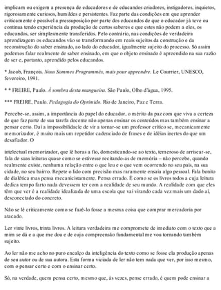 implicam ou exigem a presença de educadores e de educandos criadores, instigadores, inquietos,
rigorosamente curiosos, humildes e persistentes. Faz parte das condições em que aprender
criticamente é possível a pressuposição por parte dos educandos de que o educador já teve ou
continua tendo experiência da produção de certos saberes e que estes não podem a eles, os
educandos, ser simplesmente transferidos. Pelo contrário, nas condições de verdadeira
aprendizagem os educandos vão se transformando em reais sujeitos da construção e da
reconstrução do saber ensinado, ao lado do educador, igualmente sujeito do processo. Só assim
podemos falar realmente de saber ensinado, em que o objeto ensinado é apreendido na sua razão
de ser e, portanto, aprendido pelos educandos.
* Jacob, François. Nous Sommes Programmés, mais pour apprendre. Le Courrier, UNESCO,
fevereiro, 1991.
* * FREIRE, Paulo. À sombra desta mangueira. São Paulo, Olho d’água, 1995.
*** FREIRE, Paulo. Pedagogia do Oprimido. Rio de Janeiro, Paz e Terra.
Percebe-se, assim, a importância do papel do educador, o mérito da paz com que viva a certeza
de que faz parte de sua tarefa docente não apenas ensinar os conteúdos mas também ensinar a
pensar certo. Daí a impossibilidacìe de vir a tornar-se um professor crítico se, mecanicamente
memorizador, é muito mais um repetidor cadenciado de frases e de idéias inertes do que um
desafiador. O
intelectual memorizador, que lê horas a fio, domesticando-se ao texto, temeroso de arriscar-se,
fala de suas leituras quase como se estivesse recitando-as de memória – não percebe, quando
realmente existe, nenhuma relação entre o que leu e o que vem ocorrendo no seu país, na sua
cidade, no seu bairro. Repete o lido com precisão mas raramente ensaia algo pessoal. Fala bonito
de dialética mas pensa mecanicistamente. Pensa errado. É como se os livros todos a cuja leitura
dedica tempo farto nada devessem ter com a realidade de seu mundo. A realidade com que eles
têm que ver é a realidade idealizada de uma escola que vai virando cada vez mais um dado aí,
desconectado do concreto.
Não se lê criticamente como se fazê-lo fosse a mesma coisa que comprar mercadoria por
atacado.
Ler vinte livros, trinta livros. A leitura verdadeira me compromete de imediato com o texto que a
mim se dá e a que me dou e de cuja compreensão fundamental me vou tornando também
sujeito.
Ao ler não me acho no puro encalço da inteligência do texto como se fosse ela produção apenas
de seu autor ou de sua autora. Esta forma viciada de ler não tem nada que ver, por isso mesmo,
com o pensar certo e com o ensinar certo.
Só, na verdade, quem pensa certo, mesmo que, às vezes, pense errado, é quem pode ensinar a
 