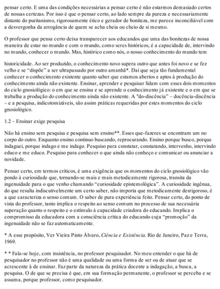 pensar certo. E uma das condições necessárias a pensar certo é não estarmos demasiado certos
de nossas certezas. Por isso é que o pensar certo, ao lado sempre da pureza e necessariamente
distante do puritanismo, rigorosamente ético e gerador de boniteza, me parece inconciliável com
a desvergonha da arrogância de quem se acha cheia ou cheio de si mesmo.
O professor que pensa certo deixa transparecer aos educandos que uma das bonitezas de nossa
maneira de estar no mundo e com o mundo, como seres históricos, é a capacidade de, intervindo
no mundo, conhecer o mundo. Mas, histórico como nós, o nosso conhecimento do mundo tem
historicidade. Ao ser produzido, o conhecimento novo supera outro que antes foi novo e se fez
velho e se “dispõe” a ser ultrapassado por outro amanhã*. Daí que seja tão fundamental
conhecer o conhecimento existente quanto saber que estamos abertos e aptos à produção do
conhecimento ainda não existente. Ensinar, aprender e pesquisar lidam com esses dois momentos
do ciclo gnosiológico: o em que se ensina e se aprende o conhecimento já existente e o em que se
trabalha a produção do conhecimento ainda não existente. A "do-discência” – docência-discência
– e a pesquisa, indicotomizáveis, são assim práticas requeridas por estes momentos do ciclo
gnosiológico.
1.2 – Ensinar exige pesquisa
Não há ensino sem pesquisa e pesquisa sem ensino**. Esses que-fazeres se encontram um no
corpo do outro. Enquanto ensino continuo buscando, reprocurando. Ensino porque busco, porque
indaguei, porque indago e me indago. Pesquiso para constatar, constatando, intervenho, intervindo
educo e me educo. Pesquiso para conhecer o que ainda não conheço e comunicar ou anunciar a
novidade.
Pensar certo, em termos críticos, é uma exigência que os momentos do ciclo gnosiológico vão
pondo à curiosidade que, tornando-se mais e mais metodicamente rigorosa, transita da
ingenuidade para o que venho chamando “curiosidade epistemológica”. A curiosidade ingênua,
do que resulta indiscutivelmente um certo saber, não importa que metodicamente desrigoroso, é
a que caracteriza o senso comum. O saber de pura experiência feito. Pensar certo, do ponto de
vista do professor, tanto implica o respeito ao senso comum no processo de sua necessária
superação quanto o respeito e o estímulo à capacidade criadora do educando. Implica o
compromisso da educadora com a consciência crítica do educando cuja “promoção” da
ingenuidade não se faz automaticamente.
* A esse propósito, Ver Vieira Pinto Álvaro, Ciência e Existência. Rio de Janeiro, Paz e Terra,
1969.
* * Fala-se hoje, com insistência, no professor pesquisador. No meu entender o que há de
pesquisador no professor não é uma qualidade ou uma forma de ser ou de atuar que se
acrescente à de ensinar. Faz parte da natureza da prática docente a indagação, a busca, a
pesquisa. O de que se precisa é que, em sua formação permanente, o professor se perceba e se
assuma, porque professor, como pesquisador.
 
