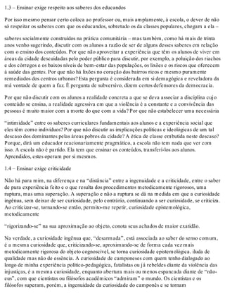 1.3 – Ensinar exige respeito aos saberes dos educandos
Por isso mesmo pensar certo coloca ao professor ou, mais amplamente, à escola, o dever de não
só respeitar os saberes com que os educandos, sobretudo os da classes populares, chegam a ela –
saberes socialmente construídos na prática comunitária – mas também, como há mais de trinta
anos venho sugerindo, discutir com os alunos a razão de ser de alguns desses saberes em relação
com o ensino dos conteúdos. Por que não aproveitar a experiência que têm os alunos de viver em
áreas da cidade descuidadas pelo poder público para discutir, por exemplo, a poluição dos riachos
e dos córregos e os baixos níveis de bem-estar das populações, os lixões e os riscos que oferecem
à saúde das gentes. Por que não há lixões no coração dos bairros ricos e mesmo puramente
remediados dos centros urbanos? Esta pergunta é considerada em si demagógica e reveladora da
má vontade de quem a faz. É pergunta de subversivo, dizem certos defensores da democracia.
Por que não discutir com os alunos a realidade concreta a que se deva associar a disciplina cujo
conteúdo se ensina, a realidade agressiva em que a violência é a constante e a convivência das
pessoas é muito maior com a morte do que com a vida? Por que não estabelecer uma necessária
“intimidade” entre os saberes curriculares fundamentais aos alunos e a experiência social que
eles têm como indivíduos? Por que não discutir as implicações políticas e ideológicas de um tal
descaso dos dominantes pelas áreas pobres da cidade? A ética de classe embutida neste descaso?
Porque, dirá um educador reacionariamente pragmático, a escola não tem nada que ver com
isso. A escola não é partido. Ela tem que ensinar os conteúdos, transferí-los aos alunos.
Aprendidos, estes operam por si mesmos.
1.4 – Ensinar exige criticidade
Não há para mim, na diferença e na “distância” entre a ingenuidade e a criticidade, entre o saber
de pura experiência feito e o que resulta dos procedimentos metodicamente rigorosos, uma
ruptura, mas uma superação. A superação e não a ruptura se dá na medida em que a curiosidade
ingênua, sem deixar de ser curiosidade, pelo contrário, continuando a ser curiosidade, se criticiza.
Ao criticizar-se, tornando-se então, permito-me repetir, curiosidade epistemológica,
metodicamente
“rigorizando-se” na sua aproximação ao objeto, conota seus achados de maior exatidão.
Na verdade, a curiosidade ingênua que, “desarmada”, está associada ao saber do senso comum,
é a mesma curiosidade que, criticizando-se, aproximando-se de forma cada vez mais
metodicamente rigorosa do objeto cognoscível, se torna curiosidade epistemológica. iluda de
qualidade mas não de essência. A curiosidade de camponeses com quem tenho dialogado ao
longo de minha experiência político-pedagógica, fatalistas ou já rebeldes diante da violência das
injustiças, é a mesma curiosidade, enquanto abertura mais ou menos espancada diante de “não-
eus”, com que cientistas ou filósofos acadêmicos “admiram” o mundo. Os cientistas e os
filósofos superam, porém, a ingenuidade da curiosidade do camponês e se tornam
 
