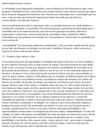epistemologicamente curiosos.
A curiosidade como inquietação indagadora, como inclinação ao desvelamento de algo, como
pergunta verbalizada ou não, como procura de esclarecimento, como sinal de atenção que sugere
alerta faz parte integrante do fenômeno vital. Não haveria criatividade sem a curiosidade que nos
move e que nos põe pacientemente impacientes diante do mundo que não fizemos,
acrescentando a ele algo que fazemos.
Como manifestação presente à experiência vital, a curiosidade humana vem sendo histórica e
socialmente construída e reconstruída. Precisamente porque a promoção da ingenuidade para a
criticidade não se dá automaticamente, uma das tarefas precípuas da prática educativo-
progressista é exatamente o desenvolvimento da curiosidade crítica, insatisfeita, indócil.
Curiosidade com que podemos nos defender de “irracionalismos” decorrentes ou produzidos por
certo excesso de
“racionalidade” de nosso tempo altamente tecnologizado. E não vai nesta consideração de quem,
de um lado, não diviniza a tecnologia, mas de outro a diaboliza. De quem a olha ou mesmo a
espreita de forma criticamente curiosa.
1.5 – Ensinar exige estética e ética
A necessária promoção da ingenuidade à criticidade não pode ou não deve ser feita à distância
de uma rigorosa formação ética ao lado sempre da estética. Decência boniteza de mãos dadas.
Cada vez me convenço mais de que, desperta com relação à possibilidade de enveredar-se no
descaminho do puritanismo, a prática educativa tem de ser, em si, um testemunho rigoroso de
decência e de pureza. Uma crítica permanente aos desvios fáceis com que somos tentados, às
vezes ou quase sempre, a deixar as dificuldades que os caminhos verdadeiros podem nos colocar.
Muheres e homens, seres histórico-sociais, nos tornamos capazes de comparar, de valorar, de
intervir, de escolher, de decidir, de romper, por tudo isso, nos fizemos seres éticos. Só somos
porque estamos sendo. Estar sendo é a condição, entre nós, para ser. Não é possível pensar os
seres humanos longe, sequer, da ética, quanto mais fora dela. Estar longe ou pior, fora da ética,
entre nós, mulheres e homens é uma transgressão. É por isso que transformar a experiência em
puro treinamento técnico é amesquinhar o que há de fundamentalmente humano no exercício
educativo: o seu caráter formador. Se se respeita a natureza do ser humano, o ensino dos
conteúdos não pode dar-se alheio à formação moral do educando. Educar é substantivamente
formar. Divinizar ou diabolizar a tecnologia* ou a ciência é uma forma altamente negativa e
perigosa de pensar errado. De testemunhar aos alunos, às vezes com ares de quem possui a
verdade, rotundo desacerto. Pensar certo, pelo contrário, demanda profundidade e não
superficialidade compreensão e na interpretação dos fatos. Supõe a disponibilidade à revisão dos
achados, reconhece não apenas a possibilidade de mudar de opção, de apreciação, mas o direito
de fazê-la. Mas como não há pensar certo à margem de princípios éticos, se mudar é uma
possibilidade e um direito, cabe a quem muda – exige o pensar certo – que assuma a mudança
operada. Do pont o de vista do pensar certo não é possível mudar e fazer de conta que não
mudou. É que todo pensar certo é radicalmente coerente.
 