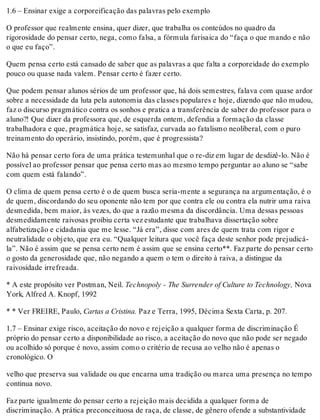 1.6 – Ensinar exige a corporeificação das palavras pelo exemplo
O professor que realmente ensina, quer dizer, que trabalha os conteúdos no quadro da
rigorosidade do pensar certo, nega, como falsa, a fórmula farisaica do “faça o que mando e não
o que eu faço”.
Quem pensa certo está cansado de saber que as palavras a que falta a corporeidade do exemplo
pouco ou quase nada valem. Pensar certo é fazer certo.
Que podem pensar alunos sérios de um professor que, há dois semestres, falava com quase ardor
sobre a necessidade da luta pela autonomia das classes populares e hoje, dizendo que não mudou,
faz o discurso pragmático contra os sonhos e pratica a transferência de saber do professor para o
aluno?! Que dizer da professora que, de esquerda ontem, defendia a formação da classe
trabalhadora e que, pragmática hoje, se satisfaz, curvada ao fatalismo neoliberal, com o puro
treinamento do operário, insistindo, porém, que é progressista?
Não há pensar certo fora de uma prática testemunhal que o re-diz em lugar de desdizê-lo. Não é
possível ao professor pensar que pensa certo mas ao mesmo tempo perguntar ao aluno se “sabe
com quem está falando”.
O clima de quem pensa certo é o de quem busca seria-mente a segurança na argumentação, é o
de quem, discordando do seu oponente não tem por que contra ele ou contra ela nutrir uma raiva
desmedida, bem maior, às vezes, do que a razão mesma da discordância. Uma dessas pessoas
desmedidamente raivosas proibiu certa vez estudante que trabalhava dissertação sobre
alfabetização e cidadania que me lesse. “Já era”, disse com ares de quem trata com rigor e
neutralidade o objeto, que era eu. “Qualquer leitura que você faça deste senhor pode prejudicá-
la”. Não é assim que se pensa certo nem é assim que se ensina certo**. Faz parte do pensar certo
o gosto da generosidade que, não negando a quem o tem o direito à raiva, a distingue da
raivosidade irrefreada.
* A este propósito ver Postman, Neil. Technopoly - The Surrender of Culture to Technology, Nova
York, Alfred A. Knopf, 1992
* * Ver FREIRE, Paulo, Cartas a Cristina. Paz e Terra, 1995, Décima Sexta Carta, p. 207.
1.7 – Ensinar exige risco, aceitação do novo e rejeição a qualquer forma de discriminação É
próprio do pensar certo a disponibilidade ao risco, a aceitação do novo que não pode ser negado
ou acolhido só porque é novo, assim como o critério de recusa ao velho não é apenas o
cronológico. O
velho que preserva sua validade ou que encarna uma tradição ou marca uma presença no tempo
continua novo.
Faz parte igualmente do pensar certo a rejeição mais decidida a qualquer forma de
discriminação. A prática preconceituosa de raça, de classe, de gênero ofende a substantividade
 