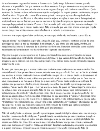 do ser humano e nega radicalmente a democracia. Quão longe dela nos achamos quando
vivemos a impunidade dos que matam meninos nas ruas, dos que assassinam camponeses que
lutam por seus direitos, dos que discriminam os negros, dos que inferiorizam as mulheres. Quão
ausentes da democracia se acham os que queimam igrejas de negros porque, certamente, negros
não têm alma. Negros não rezam. Com sua negritude, os negros sujam a branquitude das
orações... A mim me dá pena e não raiva, quando vejo a arrogância com que a branquitude de
sociedades em que se faz isso, em que se queimam igrejas de negros, se apresenta ao mundo
como pedagoga da democracia. Pensar e fazer errado, pelo visto, não têm mesmo nada que ver
com a humildade que o pensar certo exige. Não têm nada que ver com o bom senso que regula
nossos exageros e evita as nossas caminhadas até o ridículo e a insensatez.
Às vezes, temo que algum leitor ou leitora, mesmo que ainda não totalmente convertido ao
“pragmatismo” neoliberal mas por ele já tocado, diga que, sonhador, continuo a falar de uma
educação de anjos e não de mulheres e de homens. O que tenho dito até agora, porém, diz
respeito radicalmente à natureza de mulheres e de homens. Natureza entendida como social e
historicamente constituindo-se e não como um “a priori” da História*.
O problema que se coloca para mim é que, compreendendo como compreendo a natureza
humana, seria uma contradição grosseira não defender o que venho defendendo. Faz parte da
exigência que a mim mesmo me faço de pensar certo, pensar como venho pensando enquanto
escrevo este texto.
Pensar, por exemplo, que o pensar certo a ser ensinado concomitantemente com o ensino dos
conteúdos não é um pensar formalmente anterior ao e desgarrado do fazer certo. Neste sentido é
que ensinar a pensar certo não é uma experiência em que ele – o pensar certo – é tomado em si
mesmo e dele se fala ou uma prática que puramente se descreve, mas algo que se faz e que se
vive enquanto dele se fala com a força do testemunho. Pensar certo implica a existência de
sujeitos que pensam mediados por objeto ou objetos sobre que incide o próprio pensar dos
sujeitos. Pensar certo não é que – fazer de quem se isola, de quem se “aconchega” a si mesmo
na solidão, mas um ato comunicante. Não há por isso mesmo pensar sem entendimento e o
entendimento, do ponto de vista do pensar certo, não é transferido mas co-participado. Se, do
ângulo da gramática, o verbo entender é transitivo no que concerne à “sintaxe” do pensar certo
ele é um verbo cujo sujeito é sempre co-partícipe de outro. Todo entendimento, se não se acha
“trabalhado” mecanicistamente, se não vem sendo submetido aos “cuidados” alienadores de um
tipo especial e cada vez mais ameaçadoramente comum de mente que venho chamando
"burocratizada”, implica, necessariamente, comunicabilidade.
Não há inteligência – a não ser quando o próprio processo de inteligir é distorcido – que não seja
também comunicação do inteligido. A grande tarefa do sujeito que pensa certo não é transferir,
depositar, oferecer, do¿r ao outro, tomado como paciente de seu pensar, a intelegibilidade das
coisas, dos fatos, dos conceitos. A tarefa coerente do educador que pensa certo é, exercendo
como ser humano a irrecusável prática de inteligir, desafiar o educando com quem se comunica
e a quem comunica, produzir sua compreensão do que vem sendo comunicado. Não há
 