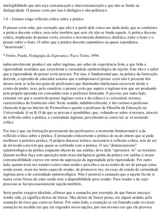 intelegibilidade que não seja comunicação e intercomunicação e que não se funde na
dialogicidade. O pensar certo por isso é dialógico e não polêmico.
1.8 – Ensinar exige reflexão crítica sobre a prática
O pensar certo sabe, por exemplo, que não é a partir dele como um dado dado, que se conforma
a prática docente crítica, mas sabe também que sem ele não se funda aquela. A prática docente
crítica, implicante do pensar certo, envolve o movimento dinâmico, dialético, entre o fazer e o
pensar sobre o fazer. O saber que a prática docente espontânea ou quase espontânea,
“desarmada”,
* Freire, Paulo, Pedagogia da Esperança. Paz e Terra, 1994.
indiscutivelmente produz é um saber ingênuo, um saber de experiência feito, a que falta a
rigorosidade metódica que caracteriza a curiosidade epistemológica do sujeito. Este não é o saber
que a rigorosidade do pensar certo procura. Por isso, é fundamental que, na prática da formação
docente, o aprendiz de educador assuma que o indispensável pensar certo não é presente dos
deuses nem se acha nos guias de professores que iluminados intelectuais escrevem desde o
centro do poder, mas, pelo contrário, o pensar certo que supera o ingênuo tem que ser produzido
pelo próprio aprendiz em comunhão com o professor formador. E preciso, por outro lado,
reinsistir em que a matriz do pensar ingênuo como a do crítico é a curiosidade mesma,
característica do fenômeno vital. Neste sentido, indubitavelmente, é tão curioso o professor
chamado leigo no interior de Pernambuco quanto o professor de Filosofia da Educação na
Universidade A ou B. O de que se precisa é possibilitar, que, voltando-se sobre si mesma, através
da reflexão sobre a prática, a curiosidade ingênua, percebendo-se como tal, se vá tornando
crítica.
Por isso é que, na formação permanente dos professores, o momento fundamental é o da
reflexão crítica sobre a prática. É pensando criticamente a prática de ou de ontem que se pode
melhorar a próxima prática. O próprio discurso teórico, necessário à reflexão crítica, tem de ser
de tal modo concreto que quase se confunda com a prática. O seu “distanciamento”
epistemológico da prática enquanto objeto de sua análise, deve dela “aproximá -lo” ao máximo.
Quanto melhor faça esta operação tanto mais inteligência ganha da prática em análise e maior
comunicabilidade exerce em torno da superação da ingenuidade pela rigorosidade. Por outro
lado, quanto mais me assumo como estou sendo e percebo a ou as razões de ser de porque estou
sendo assim, mais me torno capaz de mudar, de promover-me, no caso, do estado de curiosidade
ingênua para o de curiosidade epistemológica. Não é possível a assunção que o sujeito faz de si
numa certa forma de estar sendo sem a disponibilidade para mudar. Para mudar e de cujo
processo se faz necessariamente sujeito também.
Seria porém exagero idealista, afirmar que a assunção, por exemplo, de que fumar ameaça
minha vida, já significa deixar de fumar. Mas deixar de fumar passa, em algum sentido, pela
assunção do risco que corro ao fumar. Por outro lado, a assunção se vai fazendo cada vez mais
assunção na medida em que ela engendra novas opções, por isso mesmo em que ela provoca
 
