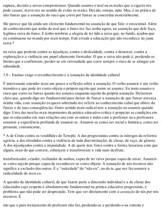 ruptura, decisão e novos compromissos. Quando assumo o mal ou os males que o cigarro me
pode causar, movo-me no sentido de evitar os males. Decido, rompo, opto. Mas, é na prática de
não fumar que a assunção do risco que corro por fumar se concretiza materialmente.
Me parece que há ainda um elemento fundamental na assunção de que falo: o emocional. Além
do conhecimento que tenho do mal que o fumo me faz, tenho agora, na assunção que dele faço,
legítima raiva do fumo. E tenho também a alegria de ter tido a raiva que, no fundo, ajudou que
eu continuasse no mundo por mais tempo. Está errada a educação que não reconhece na justa
raiva,*
na raiva que protesta contra as injustiças, contra a deslealdade, contra o desamor, contra a
exploração e a violência um papel altamente formador. O que a raiva não pode é, perdendo os
limites que a confirmam, perder-se em raivosidade que corre sempre o risco de se alongar em
odiosidade.
1.9 – Ensinar exige o reconhecimento e a assunção da identidade cultural
É interessante estender mais um pouco a reflexão sobre a assunção. O verbo assumir é um verbo
transitivo e que pode ter como objeto o próprio sujeito que assim se assume. Eu tanto assumo o
risco que corro ao fumar quanto me assumo enquanto sujeito da própria assunção. Deixemos
claro que, quando digo ser fundamental para deixar de fumar a assunção de que fumar ameaça
minha vida, com assunção eu quero sobretudo me referir ao conhecimento cabal que obtive do
fumar e de suas conseqüências. Outro sentido mais radical tem a assunção ou assumir quando
digo: Uma das tarefas mais importantes da prática educativo-crítica é propiciar as condições em
que os educandos em suas relações uns com os outros e todos com o professor ou a professora
ensaiam a experiência profunda de assumir-se. Assumir-se como ser social e histórico, como ser
pensante, comunicante,
* A de Cristo contra os vendilhões do Templo. A dos progressistas contra os inimigos da reforma
agrária, a dos ofendidos contra a violência de toda discriminação, de classe, de raça, de gênero.
A dos injustiçados contra a impunidade. A de quem tem fome contra a forma luxuriosa com que
alguns, mais do que comem, esbanjam e transformam a vida num desfrute.
transformador, criador, realizador de sonhos, capaz de ter raiva porque capaz de amar. Assumir-
se como sujeito porque capaz de reconhecer-se como objeto. A assunção de nós mesmos não
significa a exclusão dos outros. É a “outredade" do “não eu”, ou do tu, que me faz assumir a
radicalidade de meu eu.
A questão da identidade cultural, de que fazem parte a dimensão individual e a de classe dos
educandos cujo respeito é absolutamente fundamental na prática educativa progressista, é
problema que não pode ser desprezado. Tem que ver diretamente com a assunção de nós por nós
mesmos. É
isto que o puro treinamento do professor não faz, perdendo-se e perdendo-o na estreita e
 