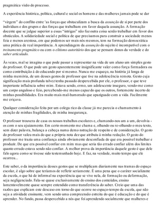 pragmática visão do processo.
A experiência histórica, política, cultural e social os homens e das mulheres jamais pode se dar
“virgem” do conflito entre 'as forças que obstaculizam a busca da assunção de si por parte dos
indivíduos e dos grupos e das forças que trabalham em favor daquela assunção. A formação
docente que se julgue superior a essas “intrigas” não faz outra coisa senão trabalhar em favor dos
obstáculos. A solidariedade social e política de que precisamos para construir a sociedade menos
feia e menos arestosa, em que podemos ser mais nós mesmos, tem na formação democrática
uma prática de real importância. A aprendizagem da assunção do sujeito é incompatível com o
treinamento pragmático ou com o elitismo autoritário dos que se pensam donos da verdade e do
saber articulado.
Às vezes, mal se imagina o que pode passar a representar na vida de um aluno um simples gesto
do professor. O que pode um gesto aparentemente insignificante valer como força formadora ou
como contribuição à do educando por si mesmo. Nunca me esqueço, na história já longa de
minha memória, de um desses gestos de professor que tive na adolescência remota. Gesto cuja
significação mais profunda talvez tenha passado despercebida por ele, o professor, e que teve
importante influência sobre mim. Estava sendo, ermo, um adolescente inseguro, vendo-me como
um corpo anguloso e feio, percebendo-me menos capaz do que os outros, fortemente incerto de
minhas possibilidades. Era muito mais mal-humorado que apaziguado com a vida. Facilmente
me eriçava.
Qualquer consideração feita por um colega rico da classe já me parecia o chamamento à
atenção de minhas fragilidades, de minha insegurança.
O professor trouxera de casa os nossos trabalhos escolares e, chamando-nos um a um, devolvia -
os com o seu ajuizamento. Em certo momento me chama e, olhando ou re-olhando o meu texto,
sem dizer palavra, balança a cabeça numa demo nstração de respeito e de consideração. O gesto
do professor valeu mais do que a própria nota dez que atribuiu à minha redação. O gesto do
professor me trazia uma confiança ainda obviamente desconfiada de que era possível trabalhar e
produzir. De que era possível confiar em mim mas que seria tão errado confiar além dos limites
quanto errado estava sendo não confiar. A melhor prova da importância daquele gesto é que dele
falo agora como se tivesse sido testemunhado hoje. E faz, na verdade, muito tempo que ele
ocorreu...
Este saber, o da importância desses gestos que se multiplicam diariamente nas tramas do espaço
escolar, é algo sobre que teríamos de refletir seriamente. É uma pena que o caráter socializante
da escola, o que há de informal na experiência que se vive nela, de formação ou deformação,
seja negligenciado. Fala-se quase exclusivamente do ensino dos conteúdos, ensino
lamentavelmente quase sempre entendido como transferência do saber. Creio que uma das
razões que explicam este descaso em torno do que ocorre no espaço-tempo da escola, que não
seja a atividade ensinante, vem sendo uma compreensão estreita do que é educação e do que é
aprender. No fundo, passa despercebido a nós que foi aprendendo socialmente que mulheres e
 