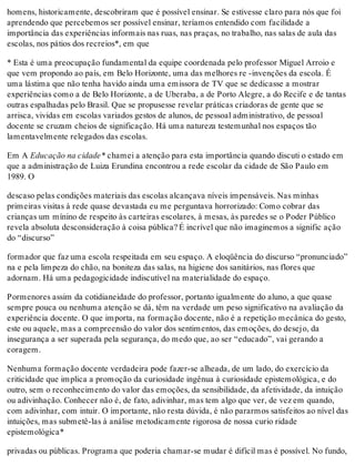 homens, historicamente, descobriram que é possível ensinar. Se estivesse claro para nós que foi
aprendendo que percebemos ser possível ensinar, teríamos entendido com facilidade a
importância das experiências informais nas ruas, nas praças, no trabalho, nas salas de aula das
escolas, nos pátios dos recreios*, em que
* Esta é uma preocupação fundamental da equipe coordenada pelo professor Miguel Arroio e
que vem propondo ao país, em Belo Horizonte, uma das melhores re -invenções da escola. É
uma lástima que não tenha havido ainda uma emissora de TV que se dedicasse a mostrar
experiências como a de Belo Horizonte, a de Uberaba, a de Porto Alegre, a do Recife e de tantas
outras espalhadas pelo Brasil. Que se propusesse revelar práticas criadoras de gente que se
arrisca, vividas em escolas variados gestos de alunos, de pessoal administrativo, de pessoal
docente se cruzam cheios de significação. Há uma natureza testemunhal nos espaços tão
lamentavelmente relegados das escolas.
Em A Educação na cidade* chamei a atenção para esta importância quando discuti o estado em
que a administração de Luiza Erundina encontrou a rede escolar da cidade de São Paulo em
1989. O
descaso pelas condições materiais das escolas alcançava níveis impensáveis. Nas minhas
primeiras visitas à rede quase devastada eu me perguntava horrorizado: Como cobrar das
crianças um mínino de respeito às carteiras escolares, à mesas, às paredes se o Poder Público
revela absoluta desconsideração à coisa pública? É incrível que não imaginemos a signific ação
do “discurso”
formador que faz uma escola respeitada em seu espaço. A eloqüência do discurso “pronunciado”
na e pela limpeza do chão, na boniteza das salas, na higiene dos sanitários, nas flores que
adornam. Há uma pedagogicidade indiscutível na materialidade do espaço.
Pormenores assim da cotidianeidade do professor, portanto igualmente do aluno, a que quase
sempre pouca ou nenhuma atenção se dá, têm na verdade um peso significativo na avaliação da
experiência docente. O que importa, na formação docente, não é a repetição mecânica do gesto,
este ou aquele, mas a compreensão do valor dos sentimentos, das emoções, do desejo, da
insegurança a ser superada pela segurança, do medo que, ao ser “educado”, vai gerando a
coragem.
Nenhuma formação docente verdadeira pode fazer-se alheada, de um lado, do exercício da
criticidade que implica a promoção da curiosidade ingênua à curiosidade epistemológica, e do
outro, sem o reconhecimento do valor das emoções, da sensibilidade, da afetividade, da intuição
ou adivinhação. Conhecer não é, de fato, adivinhar, mas tem algo que ver, de vez em quando,
com adivinhar, com intuir. O importante, não resta dúvida, é não pararmos satisfeitos ao nível das
intuições, mas submetê-las à análise metodicamente rigorosa de nossa curio ridade
epistemológica*
privadas ou públicas. Programa que poderia chamar-se mudar é difícil mas é possível. No fundo,
 