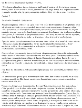 um dos saberes fundamentais à prática educativa.
* Não é possível também formação docente indiferente à boniteza e à decência que estar no
mundo, com o mundo e com os oucros, substantivamente, exige de nós. Não há prática docente
verdadeira que não seja ela mesma um ensaio estético e ético, permita-se-me a repetição.
Capítulo 2
Ensinar não é transferir conhecimento
As considerações ou reflexões até agora feitas vêm sendo desdobramentos de um primeiro saber
inicialmente apontado como necessário à formação docente, numa perspectiva progressista.
Saber que ensinar não é transferir conhecimento, mas criar as possibilidades para a sua própria
produção ou a sua construção. Quando entro em uma sala de aula devo estar sendo um ser aberto
a indagações, à curiosidade, às perguntas dos alunos, a suas inibiç ões; um ser crítico e inquiridor,
inquieto em face da tarefa que tenho – a de ensinar e não a de transferir conhecimento.
É preciso insistir: este saber necessário ao professor – que ensinar não é transferir conhecimento
– não apenas precisa de ser apreendido por ele e pelos educandos nas suas razões de ser –
ontológica, política, ética, epistemológica, pedagógica, mas também precisa de ser
constantemente testemunhado, vivido.
Como professor num curso de formação docente não posso esgotar minha prática discursando
sobre a Teoria da não extensão do conhecimento. Não posso apenas falar bonito sobre as razões
ontológicas, epistemológicas e políticas da Teoria. O meu discurso sobre a Teoria deve ser o
exemplo concreto, prático, da teoria. Sua encarnação. Ao falar da construção do conhecimento,
criticando a sua extensão, já devo estar envolvido nela, e nela, a construção, estar envolvendo os
alunos.
Fora disso, me emaranho na rede das contradições em que meu testemunho, inautêntico, perde
eficácia.
Me torno tão falso quanto quem pretende estimular o clima democrático na escola por meios e
caminhos autoritários. Tão fingido quanto quem diz combater o racismo mas, perguntado se
conhece Madalena, diz:
“Conheço-a. É negra mas é competente e decente.” Jamais ouvi ninguém dizer que conhece
Célia, que ela é loura, de olhos azuis, mas é competente e decente. No discurso perfilador de
Madalena, negra, cabe a conjunção adversativa mas; no que contorna Célia, loura de olhos azuis,
a conjunção adversativa é um não-senso. A compreensão do papel das conjunções que, ligando
sentenças entre si, impregnam a relação que estabelecem de certo sentido, o de causalidade, falo
porque recuso o silêncio, o de adversidade, tentaram dominá-la mas não conseguiram, o de fi
nalidade, Pedro lutou para que ficasse clara a sua posição, o de integração, Pedro sabia que ela
voltaria, não é suficiente para explicar o uso da adversativa mas na relação entre a sentença
Madalena é negra e Madalena é competente e decente. A conjunção mas aí, implica um juízo
 