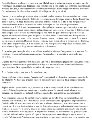 falso, ideológico: sendo negra, espera-se que Madalena nem seja competente nem decente. Ao
reconhecer-se, porém, sua decência e sua competência a conjunção mas se tornou indispensável.
No caso de Célia, é um disparate que, sendo loura de olhos azuis não seja competente e decente.
Daí o não-senso da adversativa. A razão é ideológica e não gramatical.
Pensar certo – e saber que ensinar não é transferir conhecimento é fundamentalmente pensar
certo – é uma postura exigente, difícil, às vezes penosa, que temos de assumir diante dos outros e
com os outros, em face do mundo e dos fatos, ante nós mesmos. É difícil, não porque pensar
certo seja forma própria de pensar de santos e de anjos e a que nós arrogantemente
aspirássemos. É difícil, entre outras coisas, pela vigilância constante que temor de exercer sobre
nós próprios para evitar os simplismos as facilidades, as incoerências grosseiras. É difícil porque
nem sempre temos o valor indispensável para não permitir que a raiva que podemos ter de
alguém vire raivosidade que gera um pensar errado e falso. Por mais que me desagrade uma
pessoa não posso menosprezá-la com um discurso em que, cheio de mim mesmo, decreto sua
incompetência absoluta. Discurso em que, cheio de mim mesmo trato-a com desdém, do alto de
minha falsa superioridade. A mim não me dá raiva mas pena quando pessoas assim raivosas,
arvoradas em figuras de gênio, me minimizam e destratam.
É cansativo, por exemplo, viver a humildade, condição “sine qua” do pensar certo, que nos faz
proclamar o nosso próprio equívoco, que nos faz reconhecer e anunciar a superação que
sofremos.
O clima do pensar certo não tem nada que ver com o das fórmulas preestabelecidas, mas seria a
negação do pensar certo se pretendêssemos forjá-lo na atmosfera da licenciosidade ou do
espontaneísmo. Sem rigorosidade metódica não há pensar cerco.
2.1 – Ensinar exige consciência do inacabamento
Como professor crítico, sou um “aventureiro” responsável, predisposto à mudança, à aceitação
do diferente. Nada do que experimentei em minha atividade docente deve necessariamente
repetir-se.
Repito, porém, como inevitável, a franquia de mim mesmo, radical, diante dos outros e do
mundo. Minha franquia ante os outros e o mundo mesmo é a maneira radical como me
experimento enquanto ser cultural, histórico, inacabado e consciente do inacabamento.
Aqui chegamos ao ponto de que talvez devêssemos ter partido. O do inacabamento do ser
humano. Na verdade, o inacabamento do ser ou sua inconclusão é próprio da experiência vital.
Onde há vida, há inacabamento. Mas só entre mulheres e homens o inacabamento se tornou
consciente. A invenção da existência a partir dos materiais que a vida oferecia levou homens e
mulheres a promover o suporte em que os outros animais continuam, em mundo. Seu mundo,
mundo dos homens e das mulheres. A experiência humana no mundo muda de qualidade com
relação à vida animal no suporte. O suporte é o espaço, restrito ou alongado, que o animal se
prende “afetivamente” tanto quanto para, resistir; e o espaço necessário a seu crescimento e que
 
