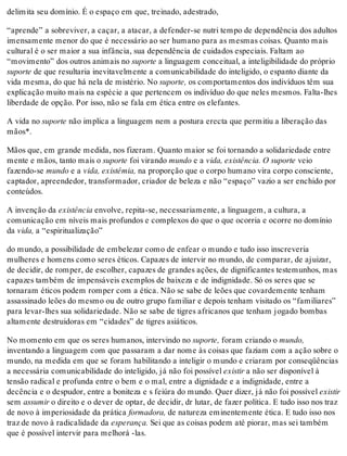 delimita seu domínio. É o espaço em que, treinado, adestrado,
“aprende” a sobreviver, a caçar, a atacar, a defender-se nutri tempo de dependência dos adultos
imensamente menor do que é necessário ao ser humano para as mesmas coisas. Quanto mais
cultural é o ser maior a sua infância, sua dependência de cuidados especiais. Faltam ao
“movimento” dos outros animais no suporte a linguagem conceitual, a inteligibilidade do próprio
suporte de que resultaria inevitavelmente a comunicabilidade do inteligido, o espanto diante da
vida mesma, do que há nela de mistério. No suporte, os comportamentos dos indivíduos têm sua
explicação muito mais na espécie a que pertencem os indivíduo do que neles mesmos. Falta-lhes
liberdade de opção. Por isso, não se fala em ética entre os elefantes.
A vida no suporte não implica a linguagem nem a postura erecta que permitiu a liberação das
mãos*.
Mãos que, em grande medida, nos fizeram. Quanto maior se foi tornando a solidariedade entre
mente e mãos, tanto mais o suporte foi virando mundo e a vida, existência. O suporte veio
fazendo-se mundo e a vida, existêmia, na proporção que o corpo humano vira corpo consciente,
captador, apreendedor, transformador, criador de beleza e não “espaço” vazio a ser enchido por
conteúdos.
A invenção da existência envolve, repita-se, necessariamente, a linguagem, a cultura, a
comunicação em níveis mais profundos e complexos do que o que ocorria e ocorre no domínio
da vida, a “espiritualização”
do mundo, a possibilidade de embelezar como de enfear o mundo e tudo isso inscreveria
mulheres e homens como seres éticos. Capazes de intervir no mundo, de comparar, de ajuizar,
de decidir, de romper, de escolher, capazes de grandes ações, de dignificantes testemunhos, mas
capazes também de impensáveis exemplos de baixeza e de indignidade. Só os seres que se
tornaram éticos podem romper com a ética. Não se sabe de leões que covardemente tenham
assassinado leões do mesmo ou de outro grupo familiar e depois tenham visitado os “familiares”
para levar-lhes sua solidariedade. Não se sabe de tigres africanos que tenham jogado bombas
altamente destruidoras em “cidades” de tigres asiáticos.
No momento em que os seres humanos, intervindo no suporte, foram criando o mundo,
inventando a linguagem com que passaram a dar nome às coisas que faziam com a ação sobre o
mundo, na medida em que se foram habilitando a inteligir o mundo e criaram por conseqüências
a necessária comunicabilidade do inteligido, já não foi possível existir a não ser disponível à
tensão radical e profunda entre o bem e o mal, entre a dignidade e a indignidade, entre a
decência e o despudor, entre a boniteza e s feiúra do mundo. Quer dizer, já não foi possível existir
sem assumir o direito e o dever de optar, de decidir, dr lutar, de fazer política. E tudo isso nos traz
de novo à imperiosidade da prática formadora, de natureza eminentemente ética. E tudo isso nos
traz de novo à radicalidade da esperança. Sei que as coisas podem até piorar, mas sei também
que é possível intervir para melhorá -las.
 