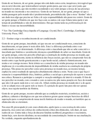 Gosto de ser homem, de ser gente, porque não está dado como certo, inequívoco, irrevogável que
sou ou serei decente, que testemunharei sempre gestos puros, que sou e que serei justo, que
respeitarei os outros, que não mentirei escondendo o seu valor porque a inveja de sua presença
no mundo me incomoda e me enraivece. Gosto de ser homem, de ser gente, porque sei que a
minha passagem pelo mundo não é predeterminada, preestabelecida. Que o meu “destino” não é
um dado mas algo que precisa ser feito e dr cuja responsabilidade não posso me eximir. Gosto de
ser gente porque a História em que me faço com os outros e de cuja feitura tomo parte é um
tempo de possibilidades e não de determinismo. Daí que insista tanto na problematização do
futuro e recuse sua inexorabilidade.
* Ver: The Cambridge Encyclopedia of Language. Crystal, Davi', Cambridge, Cambridge
University Press, 1987.
2.2 – Ensinar exige o reconhecimento de ser condicionado
Gosto de ser gente porque, inacabado, sei que sou um ser condicionado mas, consciente do
inacabamento, sei que posso ir mais além dele. Esta é a diferença profunda entre o ser
condicionado e o ser determinado. A diferença entre o inacabado que não se sabe como tal e o
inacabado que histórica e socialmente alcançou a possibilidade de saber-se inacabado. Gosto de
ser gente porque, como tal, percebo afinal que a construção de minha presença no mundo, que
não se faz no isolamento, isenta òa influência das forças sociais, que não se compreende fora da
tensão entre o que herdo geneticamente e o que herdo social, cultural e historicamente, tem
muito a ver comigo mesmo. Seria irônico se a consciência de minha presença no mundo não
implicasse já o reconhecimento da impossibilidade de minha ausência na construção da própria
presença. Não posso me perceber como uma presença no mundo mas, ao mesmo tempo,
explicá-la como resultado de operações absolutamente alheias a mim. Neste caso o que faço é
renunciar à responsabilidade ética, histórica, política e social que a promoção do suporte a mundo
nos coloca. Renuncio a participar a cumprir a vocação ontológica de intervir o mundo. O fato de
me perceber no mundo, com o mundo e com os outros me põe numa posição em face do mundo
que não é de quem nada tem a ver com ele. Afinal, minha presença no mundo não é a de quem
a ele se adapta mas a de quem nele se insere. É a posição de quem luta para não ser apenas
objeto, mas sujeito também da História.
Gosto de ser gente porque, mesmo sabendo que as condições materiais, econômicas, sociais e
políticas, culturais e ideológicas em que nos achamos geram quase sempre barreiras de difícil
superação para o cumprimento de nossa tarefa histórica de mudar o mundo, sei também que os
obstáculos não se eternizam.
Nos anos 60, preocupado já com esses obstáculos, apelei para a conscientização não como
panacéia, mas como um esforço de conhecimento crítico dos obstáculos, vale dizer, de suas
razões de ser. Contra toda a força do discurso fatalista neoliberal, pragmático e reacionário,
insisto hoje, sem desvios idealistas, na necessidade da conscientização. Insisto na sua atualização.
Na verdade, enquanto aprofundamento da
 