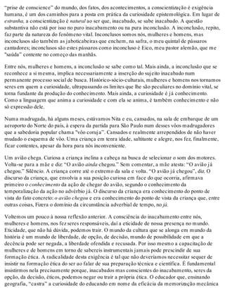 “prise de conscience” do mundo, dos fatos, dos acontecimentos, a conscientização é exigência
humana, é um dos caminhos para a posta em prática da curiosidade epistemológica. Em lugar de
estranha, a conscientização é natural ao ser que, inacabado, se sabe inacabado. A questão
substantiva não está por isso no puro inacabamento ou na pura inconclusão. A inconclusão, repito,
faz parte da natureza do fenômeno vital. Inconclusos somos nós, mulheres e homens, mas
inconclusos são também as jaboticabeiras que enchem, na safra, o meu quintal de pássaros
cantadores; inconclusos são estes pássaros como inconcluso é Eico, meu pastor alemão, que me
"saúda” contente no começo das manhãs.
Entre nós, mulheres e homens, a inconclusão se sabe como tal. Mais ainda, a inconclusão que se
reconhece a si mesma, implica necessariamente a inserção do sujeito inacabado num
permanente processo social de busca. Histórico-sócio-culturais, mulheres e homens nos tornamos
seres em quem a curiosidade, ultrapassando os limites que lhe são peculiares no domínio vital, se
torna fundante da produção do conhecimento. Mais ainda, a curiosidade é já conhecimento.
Como a linguagem que anima a curiosidade e com ela se anima, é também conhecimento e não
só expressão dele.
Numa madrugada, há alguns meses, estávamos Nita e eu, cansados, na sala de embarque de um
aeroporto do Norte do país, à espera da partida para São Paulo num desses vôos madrugadores
que a sabedoria popular chama "vôo coruja”. Cansados e realmente arrependidos de não haver
mudado o esquema de vôo. Uma criança em tenra idade, saltitante e alegre, nos fez, finalmente,
ficar contentes, apesar da hora para nós inconveniente.
Um avião chega. Curiosa a criança inclina a cabeça na busca de selecionar o som dos motores.
Volta-se para a mãe e diz: “O avião ainda chegou.” Sem comentar, a mãe atesta: “O avião já
chegou.” Silêncio. A criança corre até o extremo da sala e volta. “O avião já chegou”, diz. O
discurso da criança, que envolvia a sua posição curiosa em face do que ocorria, afirmava
primeiro o conhecimento da ação de chegar do avião, segundo o conhecimento da
temporalização da ação no advérbio já. O discurso da criança era conhecimento do ponto de
vista do fato concreto: o avião chegou e era conhecimento do ponto de vista da criança que, entre
outras coisas, Fizera o domínio da circunstância adverbial de tempo, no já.
Voltemos um pouco à nossa reflexão anterior. A consciência do inacabamento entre nós,
mulheres e homens, nos fez seres responsáveis, daí a eticidade de nossa presença no mundo.
Eticidade, que não há dúvida, podemos trair. O mundo da cultura que se alonga em mundo da
história é um mundo de liberdade, de opção, de decisão, mundo de possibilidade em que a
decência pode ser negada, a liberdade ofendida e recusada. Por isso mesmo a capacitação de
mulheres e de homens em torno de sabereis instrumentais jamais pode prescindir de sua
formação ética. A radicalidade desta exigência é tal que não deveríamos necessitar sequer de
insistir na formação ética do ser ao falar de sua preparação técnica e científica. É fundamental
insistirmos nela precisamente porque, inacabados mas conscientes do inacabamento, seres da
opção, da decisão, éticos, podemos negar ou trair a própria ética. O educador que, ensinando
geografia, “castra” a curiosidade do educando em nome da eficácia da memorização mecânica
 