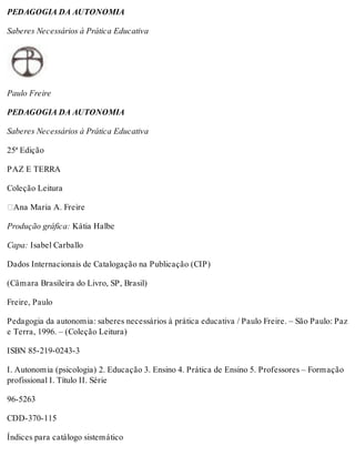 PEDAGOGIA DA AUTONOMIA
Saberes Necessários à Prática Educativa
Paulo Freire
PEDAGOGIA DA AUTONOMIA
Saberes Necessários à Prática Educativa
25ª Edição
PAZ E TERRA
Coleção Leitura
Ana Maria A. Freire
Produção gráfica: Kátia Halbe
Capa: Isabel Carballo
Dados Internacionais de Catalogação na Publicação (CIP)
(Câmara Brasileira do Livro, SP, Brasil)
Freire, Paulo
Pedagogia da autonomia: saberes necessários à prática educativa / Paulo Freire. – São Paulo: Paz
e Terra, 1996. – (Coleção Leitura)
ISBN 85-219-0243-3
I. Autonomia (psicologia) 2. Educação 3. Ensino 4. Prática de Ensino 5. Professores – Formação
profissional I. Título II. Série
96-5263
CDD-370-115
Índices para catálogo sistemático
 