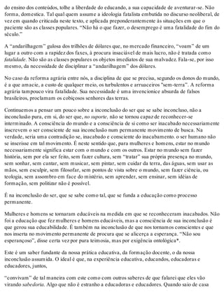 do ensino dos conteúdos, tolhe a liberdade do educando, a sua capacidade de aventurar-se. Não
forma, domestica. Tal qual quem assume a ideologia fatalista embutida no discurso neoliberal, de
vez em quando criticada neste texto, e aplicada preponderantemente às situações em que o
paciente são as classes populares. “Não há o que fazer, o desemprego é uma fatalidade do fim do
século.”
A “andarilhagem” gulosa dos trilhões de dólares que, no mercado financeiro, “voam” de um
lugar a outro com a rapidez dos faxes, à procura insaciável de mais lucro, não é tratada como
fatalidade. Não são as classes populares os objetos imediatos de sua malvadez. Fala-se, por isso
mesmo, da necessidade de disciplinar a “andarilhagem” dos dólares.
No caso da reforma agrária entre nós, a disciplina de que se precisa, segundo os donos do mundo,
é a que amacie, a custo de qualquer meio, os turbulentos e arruaceiros "sem-terra”. A reforma
agrária tampouco vira fatalidade. Sua necessidade é uma invencionice absurda de falsos
brasileiros, proclamam os cobiçosos senhores das terras.
Continuemos a pensar um pouco sobre a inconclusão do ser que se sabe inconcluso, não a
inconclusão pura, em si, do ser que, no suporte, não se tornou capaz de reconhecer-se
interminado. A consciência do mundo e a consciência de si como ser inacabado necessariamente
inscrevem o ser consciente de sua inconclusão num permanente movimento de busca. Na
verdade, seria uma contradição se, inacabado e consciente do inacabamento. o ser humano não
se inserisse em tal movimento. É neste sentido que, para mulheres e homens, estar no mundo
necessariamente significa estar com o mundo e com os outros. Estar no mundo sem fazer
história, sem por ela ser feito, sem fazer cultura, sem “tratar” sua própria presença no mundo,
sem sonhar, sem cantar, sem musicar, sem pintar, sem cuidar da terra, das águas, sem usar as
mãos, sem esculpir, sem filosofar, sem pontos de vista sobre o mundo, sem fazer ciência, ou
teologia, sem assombro em face do mistério, sem aprender, sem ensinar, sem idéias de
formação, sem politizar não é possível.
É na inconclusão do ser, que se sabe como tal, que se funda a educação como processo
permanente.
Mulheres e homens se tornaram educáveis na medida em que se reconheceram inacabados. Não
foi a educação que fez mulheres e homens educáveis, mas a consciência de sua inconclusão é
que gerou sua educabilidade. É também na inconclusão de que nos tornamos conscientes e que
nos inserta no movimento permanente de procura que se alicerça a esperança. “Não sou
esperançoso”, disse certa vez por pura teimosia, mas por exigência ontológica*.
Este é um saber fundante da nossa prática educativa, da formação docente, o da nossa
inconclusão assumida. O ideal é que, na experiência educativa, educandos, educadoras e
educadores, juntos,
“convivam” de tal maneira com este como com outros saberes de que falarei que eles vão
virando sabedoria. Algo que não é estranho a educadoras e educadores. Quando saio de casa
 
