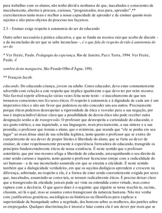 para trabalhar com os alunos, não tenho dúvid a nenhuma de que, inacabados e conscientes de
inacabamento, abertos à procura, curiosos, “programados, mas para, aprender”,**
exercitaremos tanto mais e melhor a nossa capacidade de aprender e de ensinar quanto mais
sujeitos e não puros objetos do processo nos façamos.
2.3 – Ensinar exige respeito à autonomia do ser do educando
Outro saber necessário à prática educativa, e que se funda na mesma raiz que acabo de discutir –
a da inconclusão do ser que se sabe inconcluso –, é o que fala do respeito devido à autonomia do
ser do
* Ver Freire, Paulo. Pedagogia da esperança, Rio de Janeiro, Paz e Terra, 1994. Ver Freire,
Paulo. À
sombra desta mangueira, São Pauulo Olho d'Água, 199).
** François Jacob.
educando. Do educando criança, jovem ou adulto. Como educador, devo estar constantemente
advertido com relação a este respeito que implica igualmente o que devo ter por mim mesmo.
Não faz mal repetir afirmação várias vezes feita neste texto – o inacabamento de que nos
tornamos conscientes nos fez seres éticos. O respeito à autonomia e à dignidade de cada um é um
imperativo ético e não um favor que podemos ou não conceder uns aos outros. Precisamente
porque éticos podemos desrespeitar a rigorosidade da ética e resvalar para a sua negação, por
isso é imprescindível deixar claro que a possibilidade do desvio ético não pode receber outra
designação senão a de transgressão. O professor que desrespeita a curiosidade do educando, o
seu gosto estético, a sua inquietude, a sua linguagem, mais precisamente, a sua sintaxe e a sua
prosódia; o professor que ironiza o aluno, que o minimiza, que manda que “ele se ponha em seu
lugar” ao mais tênue sinal de sua rebeldia legítima, tanto quanto o professor que se exime do
cumprimento de seu dever de propor limites à liberdade do aluno, que se furta ao dever de
ensinar, de estar respeitosamente presente à experiência formadora do educando, transgride os
princípios fundamentalmente éticos de nossa existência. É neste sentido que o professor
autoritário, que por isso mesmo afoga a liberdade do educando, amesquinhando o seu direito de
estar sendo curioso e inquieto, tanto quanto o professor licencioso rompe com a radicalidade do
ser humano – a de sua inconclusão assumida em que se enraíza a eticidade. É neste sentido
também que a dialogicidade verdadeira, em que os sujeitos dialógicos aprendem e crescem na
diferença, sobretudo, no respeito a ela, é a forma de estar sendo coerentemente exigida por seres
que, inacabados, assumindo-se como tais, se tornam radicalmente éticos. É preciso deixar claro
que a transgressão da eticidade jamais pode ser vista ou entendida como virtude, mas como
ruptura com a decência. O que quero dizer é o seguinte: que alguém se torne machis ta, racista,
classista, sei lá o quê, mas se assuma como transgressor da natureza humana. Não me venha
com justificativas genéticas, sociológicas ou históricas ou filosóficas para explicar a
superioridade da branquitude sobre a negritude, dos homens sobre as mulheres, dos patrões sobre
os empregados. Qualquer discriminação é imoral e lutar contra ela é um dever por mais que se
 