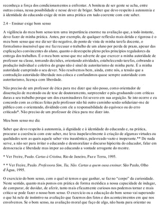 reconheça a força dos condicionamentos a enfrentar. A boniteza de ser gente se acha, entre
outras coisas, nessa possibilidade e nesse dever de brigar. Saber que devo respeito à autonomia e
à identidade do educando exige de mim uma prática em tudo coerente com este saber.
2.4 – Ensinar exige bom senso
A vigilância do meu bom senso tem uma importância enorme na avaliação que, a todo instante,
devo fazer de minha prática. Antes, por exemplo, de qualquer reflexão mais detida e rigorosa é o
meu bom senso que me diz ser tão negativo, do ponto de vista de minha tarefa docente, o
formalismo insensível que me faz recusar o trabalho de um aluno por perda de prazo, apesar das
explicações convincentes do aluno, quanto o desrespeito pleno pelos princípios reguladores da
entrega dos trabalhos. É o meu bom senso que me adverte de que exercer a minha autoridade de
professor na classe, tomando decisões, orientando atividades, estabelecendo tarefas, cobrando a
produção individual e coletiva do grupo não é sinal de autoritarismo de minha parte. É a minha
autoridade cumprindo o seu dever. Não resolvemos bem, ainda, entre nós, a tensão que a
contradição autoridade-liberdade nos coloca e confundimos quase sempre autoridade com
autoritarismo, licença com liberdade.
Não preciso de um professor de ética para me dizer que não posso, como orientador de
dissertação de mestrado ou de tese de doutoramento, surpreender o pós-graduando com críticas
duras a seu trabalho porque um dos examinadores foi severo em sua arguição. Se isto ocorre e eu
concordo com as críticas feitas pelo professor não há outro caminho senão solidarizar-me de
público com o orientando, dividindo com ele a responsabilidade do equívoco ou do erro
criticado*. Não preciso de um professor de ética para me dizer isto.
Meu bom senso me diz.
Saber que devo respeito à autonomia, à dignidade e à identidade do educando e, na prática,
procurar a coerência com este saber, me leva inapelavelmente à criação de algumas virtudes ou
qualidades sem as quais aquele saber vira inautêntico, palavreado vazio e inoperante.** De nada
serve, a não ser para irritar o educando e desmoralizar o discurso hipócrita do educador, falar em
democracia e liberdade mas impor ao educando a vontade arrogante do mestre.
* Ver Freire, Paulo. Cartas à Cristina, Rio de Janeiro, Paz e Terra, 1995.
* * Ver Freire, Paulo. Professora Sim, Tia, Não. Cartas a quem ousa ensinar. São Paulo, Olho
d'Água, 1995.
O exercício do bom senso, com o qual só temos o que ganhar, se faz no “corpo” da curiosidade.
Neste sentido, quanto mais pomos em prática de forma metódica a nossa capacidade de indagar,
de comparar, de duvidar, de aferir, tanto mais eficazmente curiosos nos podemos tornar e mais
crítico se pode fazer o nosso bom senso. O exercício ou a educação do bom senso vai superando
o que há nele de instintivo na avaliação que fazemos dos fatos e dos acontecimentos em que nos
envolvemos. Se o bom senso, na avaliação moral que faço de algo, não basta para orientar ou
 