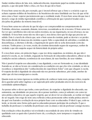fundar minhas táticas de luta, tem, indiscutivelmente, importante papel na minha tomada de
posição, a que não pode faltar a ética, em face do que devo fazer.
O meu bom senso me diz, por exemplo, que é imoral afirmar que a fome e a miséria a que se
acham expostos milhões de brasileiras e de brasileiros são uma fatalidade em face de que só há
uma coisa a fazer: esperar pacientemente que a realidade mude. O meu bom senso diz que isso é
imoral e exige de minha rigorosidade científica a afirmação de que é possível mudar com a
disciplina da gulodice da minoria insaciável.
O meu bom senso me adverte de que há algo a ser compreendido no comportamento de
Pedrinho, silencioso, assustado, distante, temeroso, escondendo-se de si mesmo. O bom senso me
faz ver que o problema não está nos outros meninos, na sua inquietação, no seu alvoroço, na sua
vitalidade. O meu bom senso não me diz o que é, mas deixa claro que há algo que precisa ser
sabido. Esta é a tarefa da ciência que, sem o bom senso do cientista, pode se desviar e se perder.
Não tenho dúvida do insucesso do cientista a quem falte a capacidade de adivinhar, o sentido da
desconfiança, a abertura à dúvida, a inquietação de quem não se acha demasiado certo das
certezas. Tenho pena e, às vezes, medo, do cientista demasiado seguro da segurança, senhor da
verdade e que não suspeita sequer da historicidade do próprio saber.
É o meu bom senso, em primeiro lugar, o que me deixa suspeitoso, no mínimo, de que não é
possível à escola, se, na verdade, engajada na formação de educandos educadores, alhear-se das
condições sociais culturais, econômicas de seus alunos, de suas famílias, de seus vizinhos.
Não é possível respeito aos educandos, à sua dignidade, a seu ser formando-se, à sua identidade
fazendo-se, se não se levam em consideração as condições em que eles vêm existindo, se não se
reconhece a importância dos “conhecimentos de experiência feitos” com que chegam à escola.
O respeito devido à dignidade do educando não me permite subestimar, pior ainda, zombar do
saber que ele traz consigo para a escola.
Quanto mais me torno rigoroso na minha prática de conhecer tanto mais, porque crítico, respeito
devo guardar pelo saber ingênuo a ser superado pelo saber produzido através do exercício da
curiosidade epistemológica.
Ao pensar sobre o dever que tenho, como professor, de respeitar a dignidade do educando, sua
autonomia, sua identidade em processo, devo pensar também, como já salientei, em como ter
uma prática educativa em que aquele respeito, que sei dever ter ao educando, se realize em lugar
de ser negado. Isto exige de mim uma reflexão crítica permanente sobre minha prática através
da qual vou fazendo a avaliação do meu próprio fazer com os educandos. O ideal é que, cedo ou
tarde, se invente uma forma pela qual os educandos possam participar da avaliação. É que o
trabalho do professor é o trabalho do professor com os alunos e não do professor consigo mesmo.
Esta avaliação crítica da prática vai revelando a necessidade de uma série de virtudes ou
qualidades sem as quais não é possível nem ela, a avaliação, nem tampouco o respeito do
educando.
 