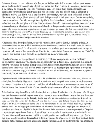 Estas qualidades ou estas virtudes absolutamente indispensáveis à posta em prática deste outro
saber fundamental à experiência educativa – saber que devo respeito à autonomia, à dignidade e
à identidade do educando – não são regalos que recebemos por bom comportamento. As
qualidades ou virtudes são construídas por nós no esforço que nos impomos para diminuir a
distância entre o que dizemos e o que fazemos. Este esforço, o de diminuir a distância entre o
discurso e a prática, é já uma dessas virtudes indispensáveis – a da coerência. Como, na verdade,
posso eu continuar falando no respeito à dignidade do educando se o ironizo, se o discrimino, se o
inibo com a minha arrogância. Como posso continuar falando em meu respeito ao educando se o
testemunho que a ele dou é o da irresponsabilidade, o de quem não cumpre o seu dever, o de
quem não se prepara ou se organiza para a sua prática, o de quem não luta por seus direitos e não
protesta contra as injustiças?* A prática docente, especificamente humana, é profundamente
formadora, por isso, ética. Se não se pode esperar de seus agentes que sejam santos ou anjos,
pode-se e deve-se deles exigir seriedade e retidão.
A responsabilidade do professor, de que às vezes não nos damos conta, é sempre grande. A
natureza mesma de sua prática eminentemente formadora, sublinha a maneira como a realiza.
Sua presença na sala é de tal maneira exemplar que nenhum professor ou professora escapa ao
juízo que dele ou dela fazem os alunos. E o pior talvez dos juízos é o que se expressa na “falta” de
juízo. O pior juízo é o que considera o professor uma ausência na sala.
O professor autoritário, o professor licencioso, o professor competente, sério, o professor
incompetente, irresponsável, o professor amoroso da vida e das gentes, o professor mal-amado,
sempre com raiva do mundo e das pessoas, frio, burocrático, racionalista, nenhum desses passa
pelos alunos sem deixar sua marca. Daí a importância do exemplo que o professor ofereça de
sua lucidez e de seu engajamento na peleja em defesa de seus direitos, bem como na exigência
das condições para o exercício de seus deveres.
O professor tem o dever de dar suas aulas, de realizar sua tarefa docente. Para isso, precisa de
condições favoráveis, higiênicas, espaciais, estéticas, sem as quais se move menos eficazmente
no espaço pedagógico. Às vezes, as condições são de tal maneira perversas que nem se move. O
desrespeito a este espaço é uma ofensa aos educandos, aos educadores e à prática pedagógica.
2.5 – Ensinar exige humildade, tolerância e luta em defesa dos direitos dos educadores Se há algo
que os educandos brasileiros precisam saber, desde a mais tenra idade, é que a luta em favor do
respeito aos educadores e à educação inclui que a briga por salários menos imorais é um dever
irrecusável e não só um direito deles. A luta dos professores em defesa de seus direitos e de sua
dignidade deve ser entendida como um momento importante de sua prática docente, enquanto
prática ética. Não é algo que vem de fora da atividade docente, mas algo que dela faz parte. O
combate em favor da dignidade da prática docente é tão parte dela mesma quanto dela faz parte
o respeito que o professor deve ter à identidade do educando, à sua pessoa, a seu direito de ser.
Um dos piores males que o poder público vem fazendo a nós, no Brasil, historicamente, desde
que a sociedade brasileira foi criada, é o de fazer muitos de nós correr o risco de, a custo de tanto
descaso pela educação pública, existencialmente cansados, cair no indiferentismo fatalistamente
 