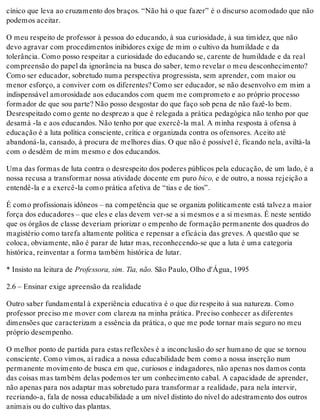 cínico que leva ao cruzamento dos braços. “Não há o que fazer” é o discurso acomodado que não
podemos aceitar.
O meu respeito de professor à pessoa do educando, à sua curiosidade, à sua timidez, que não
devo agravar com procedimentos inibidores exige de mim o cultivo da humildade e da
tolerância. Como posso respeitar a curiosidade do educando se, carente de humildade e da real
compreensão do papel da ignorância na busca do saber, temo revelar o meu desconhecimento?
Como ser educador, sobretudo numa perspectiva progressista, sem aprender, com maior ou
menor esforço, a conviver com os diferentes? Como ser educador, se não desenvolvo em mim a
indispensável amorosidade aos educandos com quem me comprometo e ao próprio processo
formador de que sou parte? Não posso desgostar do que faço sob pena de não fazê-lo bem.
Desrespeitado como gente no desprezo a que é relegada a prática pedagógica não tenho por que
desamá -la e aos educandos. Não tenho por que exercê-la mal. A minha resposta à ofensa à
educação é a luta política consciente, crítica e organizada contra os ofensores. Aceito até
abandoná-la, cansado, à procura de melhores dias. O que não é possível é, ficando nela, aviltá-la
com o desdém de mim mesmo e dos educandos.
Uma das formas de luta contra o desrespeito dos poderes públicos pela educação, de um lado, é a
nossa recusa a transformar nossa atividade docente em puro bico, e de outro, a nossa rejeição a
entendê-la e a exercê-la como prática afetiva de “tias e de tios”.
É como profissionais idôneos – na competência que se organiza politicamente está talvez a maior
força dos educadores – que eles e elas devem ver-se a si mesmos e a si mesmas. É neste sentido
que os órgãos de classe deveriam priorizar o empenho de formação permanente dos quadros do
magistério como tarefa altamente política e repensar a eficácia das greves. A questão que se
coloca, obviamente, não é parar de lutar mas, reconhecendo-se que a luta é uma categoria
histórica, reinventar a forma também histórica de lutar.
* Insisto na leitura de Professora, sim. Tia, não. São Paulo, Olho d'Água, 1995
2.6 – Ensinar exige apreensão da realidade
Outro saber fundamental à experiência educativa é o que diz respeito à sua natureza. Como
professor preciso me mover com clareza na minha prática. Preciso conhecer as diferentes
dimensões que caracterizam a essência da prática, o que me pode tornar mais seguro no meu
próprio desempenho.
O melhor ponto de partida para estas reflexões é a inconclusão do ser humano de que se tornou
consciente. Como vimos, aí radica a nossa educabilidade bem como a nossa inserção num
permanente movimento de busca em que, curiosos e indagadores, não apenas nos damos conta
das coisas mas também delas podemos ter um conhecimento cabal. A capacidade de aprender,
não apenas para nos adaptar mas sobretudo para transformar a realidade, para nela intervir,
recriando-a, fala de nossa educabilidade a um nível distinto do nível do adestramento dos outros
animais ou do cultivo das plantas.
 