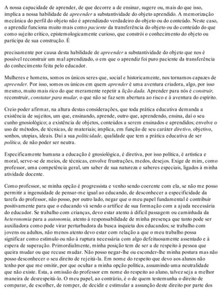 A nossa capacidade de aprender, de que decorre a de ensinar, sugere ou, mais do que isso,
implica a nossa habilidade de apreender a substantividade do objeto aprendido. A memorização
mecânica do perfil do objeto não é aprendizado verdadeiro do objeto ou do conteúdo. Neste caso,
o aprendiz funciona muito mais como paciente da transferência do objeto ou do conteúdo do que
como sujeito crítico, epistemologicamente curioso, que constrói o conhecimento do objeto ou
participa de sua construção. É
precisamente por causa desta habilidade de apreender a substantividade do objeto que nos é
possível reconstruir um mal aprendizado, o em que o aprendiz foi puro paciente da transferência
do conhecimento feita pelo educador.
Mulheres e homens, somos os únicos seres que, social e historicamente, nos tornamos capazes de
apreender. Por isso, somos os únicos em quem aprender é uma aventura criadora, algo, por isso
mesmo, muito mais rico do que meramente repetir a lição dada. Aprender para nós é construir,
reconstruir, constatar para mudar, o que não se faz sem abertura ao risco e à aventura do espírito.
Creio poder afirmar, na altura destas considerações, que toda prática educativa demanda a
existência de sujeitos, um que, ensinando, aprende, outro que, aprendendo, ensina, daí o seu
cunho gnosiológico; a existência de objetos, conteúdos a serem ensinados e aprendidos; envolve o
uso de métodos, de técnicas, de materiais; implica, em função de seu caráter diretivo, objetivo,
sonhos, utopias, ideais. Daí a sua politicidade, qualidade que tem a prática educativa de ser
política, de não poder ser neutra.
Especificamente humana a educação é gnosiológica, é diretiva, por isso política, é artística e
moral, serve-se de meios, de técnicas, envolve frustrações, medos, desejos. Exige de mim, como
professor, uma competência geral, um saber de sua natureza e saberes especiais, ligados à minha
atividade docente.
Como professor, se minha opção é progressista e venho sendo coerente com ela, se não me posso
permitir a ingenuidade de pensar-me igual ao educando, de desconhecer a especificidade da
tarefa do professor, não posso, por outro lado, negar que o meu papel fundamental é contribuir
positivamente para que o educando vá sendo o artífice de sua formação com a ajuda necessária
do educador. Se trabalho com crianças, devo estar atento à difícil passagem ou caminhada da
heteronomia para a autonomia, atento à responsabilidade de minha presença que tanto pode ser
auxiliadora como pode virar perturbadora da busca inquieta dos educandos; se trabalho com
jovens ou adultos, não menos atento devo estar com relação a que o meu trabalho possa
significar como estímulo ou não à ruptura necessária com algo defeituosamente assentado e à
espera de superação. Primordialmente, minha posição tem de ser a de respeito à pessoa que
queira mudar ou que recuse mudar. Não posso negar-lhe ou esconder-lhe minha postura mas não
posso desconhecer o seu direito de rejeitá-la. Em nome do respeito que devo aos alunos não
tenho por que me omitir, por que ocultar a minha opção política, assumindo uma neutralidade
que não existe. Esta, a omissão do professor em nome do respeito ao aluno, talvez seja a melhor
maneira de desrespeitá-lo. O meu papel, ao contrário, é o de quem testemunha o direito de
comparar, de escolher, de romper, de decidir e estimular a assunção deste direito por parte dos
 