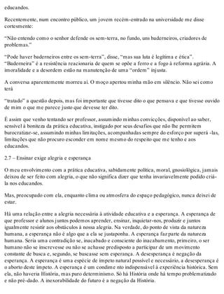 educandos.
Recentemente, num encontro público, um jovem recém-entrado na universidade me disse
cortesmente:
“Não entendo como o senhor defende os sem-terra, no fundo, uns baderneiros, criadores de
problemas.”
“Pode haver baderneiros entre os sem-terra”, disse, “mas sua luta é legítima e ética”.
“Baderneira” é a resistência reacionaria de quem se opõe a ferro e a fogo à reforma agrária. A
imoralidade e a desordem estão na manutenção de uma “ordem” injusta.
A conversa aparentemente morreu aí. O moço apertou minha mão em silêncio. Não sei como
terá
“tratado” a questão depois, mas foi importante que tivesse dito o que pensava e que tivesse ouvido
de mim o que me parece justo que devesse ter dito.
É assim que venho tentando ser professor, assumindo minhas convicções, disponível ao saber,
sensível à boniteza da prática educativa, instigado por seus desafios que não lhe permitem
burocratizar-se, assumindo minhas limitações, acompanhadas sempre do esforço por superá -las,
limitações que não procuro esconder em nome mesmo do respeito que me tenho e aos
educandos.
2.7 – Ensinar exige alegria e esperança
O meu envolvimento com a prática educativa, sabidamente política, moral, gnosiológica, jamais
deixou de ser feito com alegria, o que não significa dizer que tenha invariavelmente podido criá-
la nos educandos.
Mas, preocupado com ela, enquanto clima ou atmosfera do espaço pedagógico, nunca deixei de
estar.
Há uma relação entre a alegria necessária à atividade educativa e a esperança. A esperança de
que professor e alunos juntos podemos aprender, ensinar, inquietar-nos, produzir e juntos
igualmente resistir aos obstáculos à nossa alegria. Na verdade, do ponto de vista da natureza
humana, a esperança não é algo que a ela se justaponha. A esperança faz parte da natureza
humana. Seria uma contradição se, inacabado e consciente do inacabamento, primeiro, o ser
humano não se inscrevesse ou não se achasse predisposto a participar de um movimento
constante de busca e, segundo, se buscasse sem esperança. A desesperança é negação da
esperança. A esperança é uma espécie de ímpeto natural possível e necessário, a desesperança é
o aborto deste ímpeto. A esperança é um condime nto indispensável à experiência histórica. Sem
ela, não haveria História, mas puro determinismo. Só há História onde há tempo problematizado
e não pré-dado. A inexorabilidade do futuro é a negação da História.
 