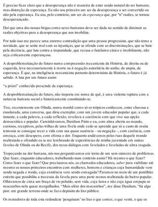 É preciso ficar claro que a desesperança não é maneira de estar sendo natural do ser humano,
mas distorção da esperança. Eu não sou primeiro um ser da desesperança a ser convertido ou
não pela esperança. Eu sou, pelo contrário, um ser da esperança que, por "n" razões, se tornou
desesperançado.
Daí que uma das nossas brigas como seres humanos deva ser dada no sentido de diminuir as
razões objetivas para a desesperança que nos imobiliza.
Por tudo isso me parece uma enorme contradição que uma pessoa progressista, que não teme a
novidade, que se sente mal com as injustiças, que se ofende com as discriminações, que se bate
pela decência, que luta contra a impunidade, que recusa o fatalismo cínico e imobilizante, não
seja criticamente esperançosa.
A desproblematização do futuro numa compreensão mecanicista da História, de direita ou de
esquerda, leva necessariamente à morte ou à negação autoritária do sonho, da utopia, da
esperança. É que, na inteligência mecanicista portanto determinista da História, o futuro é já
sabido. A luta por um futuro assim
“a priori” conhecido prescinde da esperança.
A desproblematização do futuro, não importa em nome de quê, é uma violenta ruptura com a
natureza humana social e historicamente constituindo-se.
Tive, recentemente em Olinda, numa manhã como só os trópicos conhecem, entre chuvosa e
ensolarada, uma conversa, que diria exemplar, com um jovem educador popular que, a cada
instante, a cada palavra, a cada reflexão, revelava a coerência com que vive sua opção
democrática e popular. Caminhávamos, Danilson Pinto e eu, com alma aberta ao mundo,
curiosos, receptivos, pelas trilhas de uma fivela onde cedo se aprende que só a custo de muita
teimosia se consegue tecer a vida com sua quase ausência – ou negação –, com carência, com
ameaça, com desespero, com ofensa e dor. Enquanto andávamos pelas ruas daquele mundo
maltratado e ofendido eu ia me lembrando de experiências de minha juventude em outras
favelas de Olinda ou do Recife, dos meus diálogos com favelados e faveladas de alma rasgada.
Tropeçando na dor humana, nós nos perguntávamos em torno de um sem-número de problemas.
Que fazer, enquanto educadores, trabalhando num contexto assim? Há mesmo o que fazer?
Como fazer o que fazer? Que precisamos nós, os chamados educadores, saber para viabilizar até
mesmo os nossos primeiros encontros com mulheres, homens e crianças cuja humanidade vem
sendo negada e traída, cuja existência vem sendo esmagada? Paramos no meio de um pontilhão
estreito que possibilita a travessia da favela para uma parte menos maltratada do bairro popular.
Olhávamos de cima um braço de rio poluído, sem vida, cuja lama e não cuja água empapa os
mocambos nela quase mergulhados. “Mais além dos mocambos”, me disse Danilson, “há algo
pior: um grande terreno onde se faz o depósito do lixo público.
Os moradores de toda esta redondeza ‘pesquisam’ no lixo o que comer, o que vestir, o que os
 