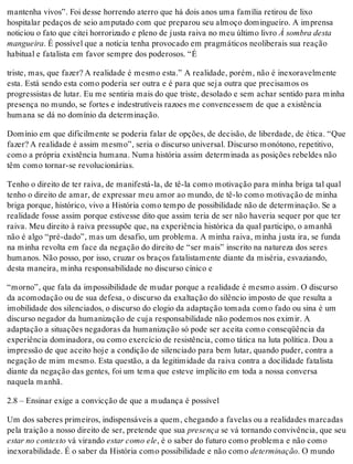 mantenha vivos”. Foi desse horrendo aterro que há dois anos uma família retirou de lixo
hospitalar pedaços de seio amputado com que preparou seu almoço domingueiro. A imprensa
noticiou o fato que citei horrorizado e pleno de justa raiva no meu último livro À sombra desta
mangueira. É possível que a notícia tenha provocado em pragmáticos neoliberais sua reação
habitual e fatalista em favor sempre dos poderosos. “É
triste, mas, que fazer? A realidade é mesmo esta.” A realidade, porém, não é inexoravelmente
esta. Está sendo esta como poderia ser outra e é para que seja outra que precisamos os
progressistas de lutar. Eu me sentiria mais do que triste, desolado e sem achar sentido para minha
presença no mundo, se fortes e indestrutíveis razoes me convencessem de que a existência
humana se dá no domínio da determinação.
Domínio em que dificilmente se poderia falar de opções, de decisão, de liberdade, de ética. “Que
fazer? A realidade é assim mesmo”, seria o discurso universal. Discurso monótono, repetitivo,
como a própria existência humana. Numa história assim determinada as posições rebeldes não
têm como tornar-se revolucionárias.
Tenho o direito de ter raiva, de manifestá-la, de tê-la como motivação para minha briga tal qual
tenho o direito de amar, de expressar meu amor ao mundo, de tê-lo como motivação de minha
briga porque, histórico, vivo a História como tempo de possibilidade não de determinação. Se a
realidade fosse assim porque estivesse dito que assim teria de ser não haveria sequer por que ter
raiva. Meu direito à raiva pressupõe que, na experiência histórica da qual participo, o amanhã
não é algo “pré-dado”, mas um desafio, um problema. A minha raiva, minha justa ira, se funda
na minha revolta em face da negação do direito de “ser mais” inscrito na natureza dos seres
humanos. Não posso, por isso, cruzar os braços fatalistamente diante da miséria, esvaziando,
desta maneira, minha responsabilidade no discurso cínico e
“morno”, que fala da impossibilidade de mudar porque a realidade é mesmo assim. O discurso
da acomodação ou de sua defesa, o discurso da exaltação do silêncio imposto de que resulta a
imobilidade dos silenciados, o discurso do elogio da adaptação tomada como fado ou sina é um
discurso negador da humanização de cuja responsabilidade não podemos nos eximir. A
adaptação a situações negadoras da humanização só pode ser aceita como conseqüência da
experiência dominadora, ou como exercício de resistência, como tática na luta política. Dou a
impressão de que aceito hoje a condição de silenciado para bem lutar, quando puder, contra a
negação de mim mesmo. Esta questão, a da legitimidade da raiva contra a docilidade fatalista
diante da negação das gentes, foi um tema que esteve implícito em toda a nossa conversa
naquela manhã.
2.8 – Ensinar exige a convicção de que a mudança é possível
Um dos saberes primeiros, indispensáveis a quem, chegando a favelas ou a realidades marcadas
pela traição a nosso direito de ser, pretende que sua presença se vá tornando convivência, que seu
estar no contexto vá virando estar como ele, é o saber do futuro como problema e não como
inexorabilidade. É o saber da História como possibilidade e não como determinação. O mundo
 